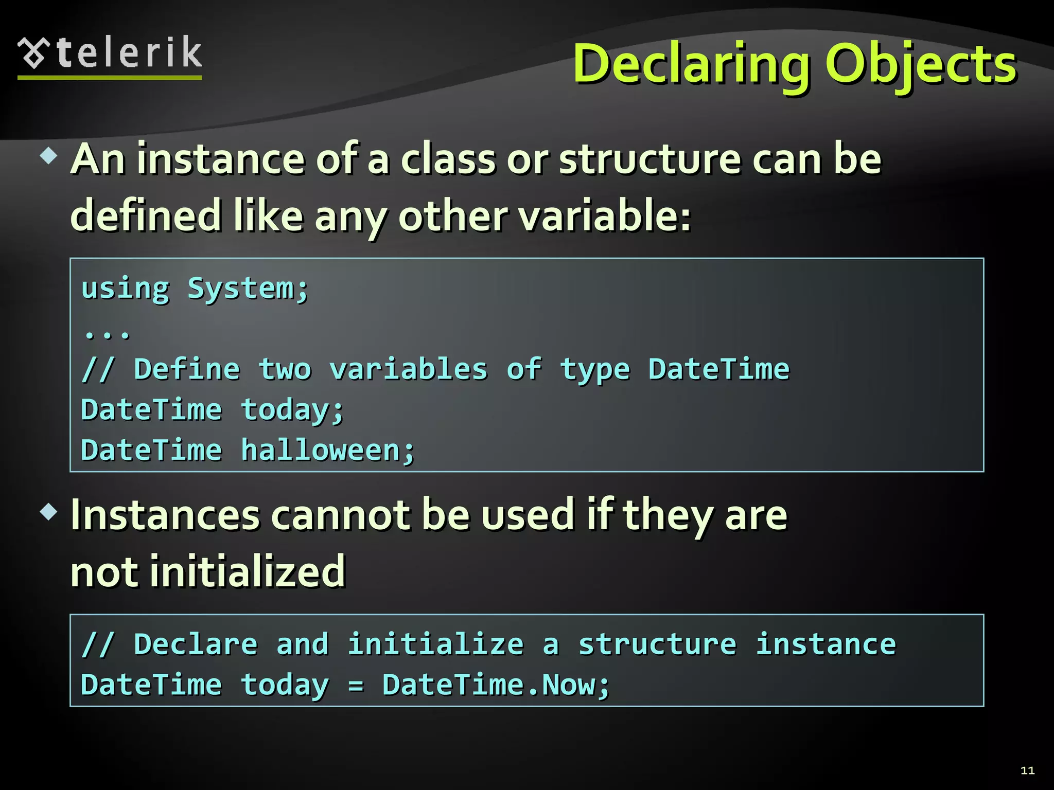 Declaring Objects An instance of a class or structure can be defined like any other variable: Instances cannot be used if they are  not initialized using System; ... // Define two variables of type DateTime DateTime today;  DateTime halloween; // Declare and initialize a structure instance DateTime today = DateTime.Now; 