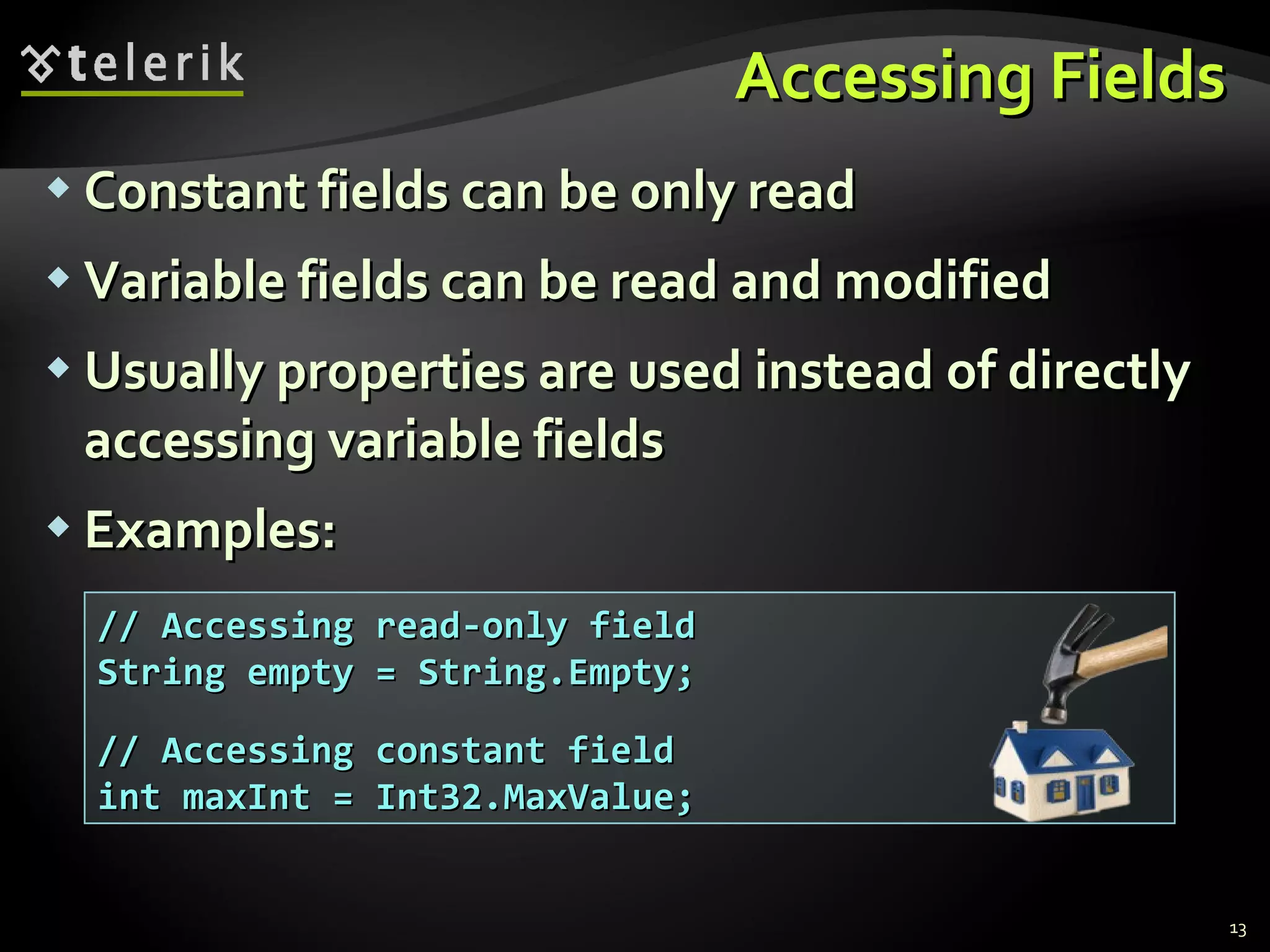 Accessing Fields Constant fields can be only read Variable fields can be read and modified Usually properties are used instead of directly accessing variable fields Examples: // Accessing read-only field String empty = String.Empty; // Accessing constant field int maxInt = Int32.MaxValue; 