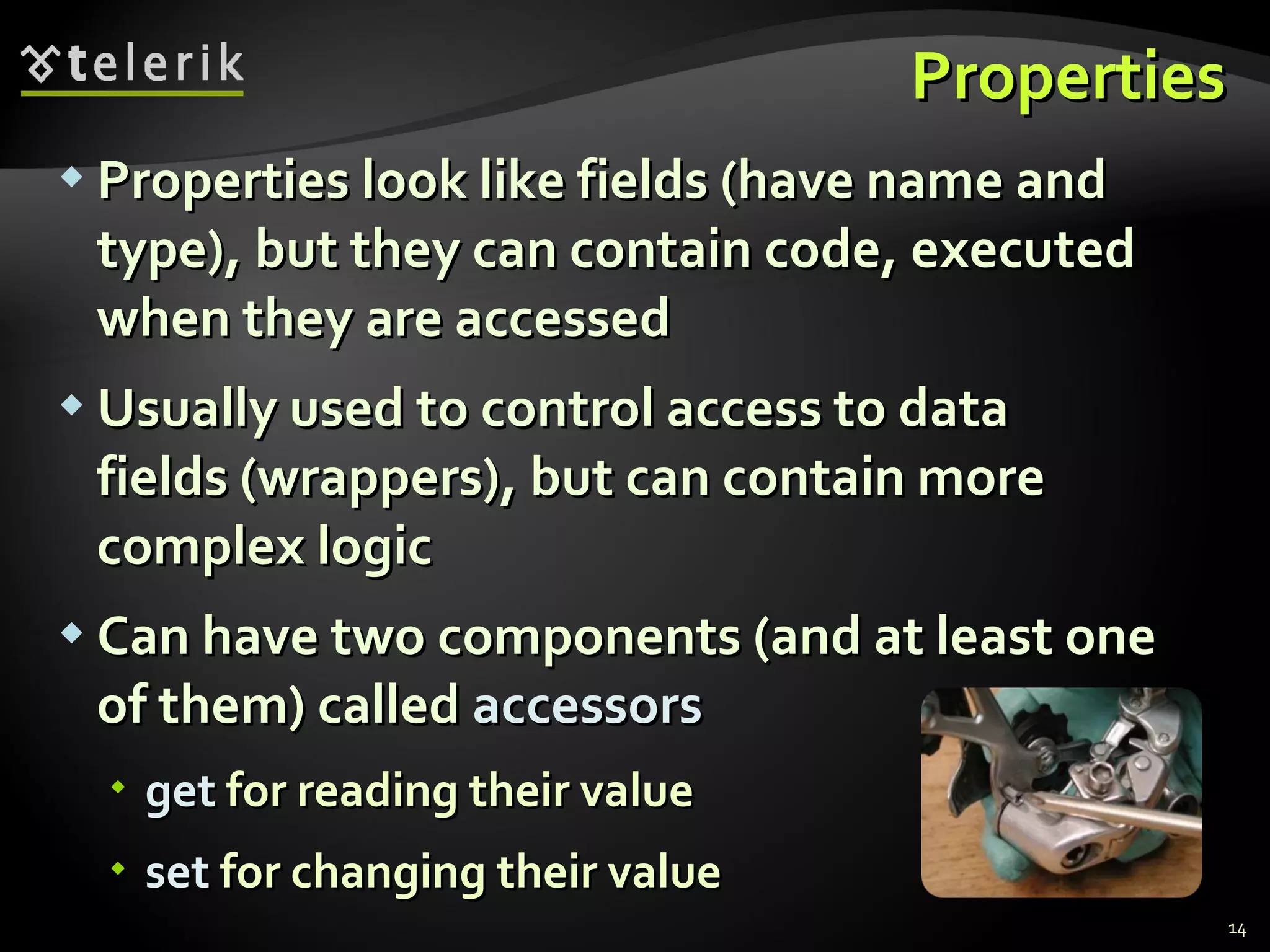 Properties Properties look like fields (have name and type), but they can contain code, executed when they are accessed  Usually used to control access to data  fields (wrappers), but can contain more complex logic  Can have two components (and at least one of them) called  accessors get  for reading their value set  for changing their value 