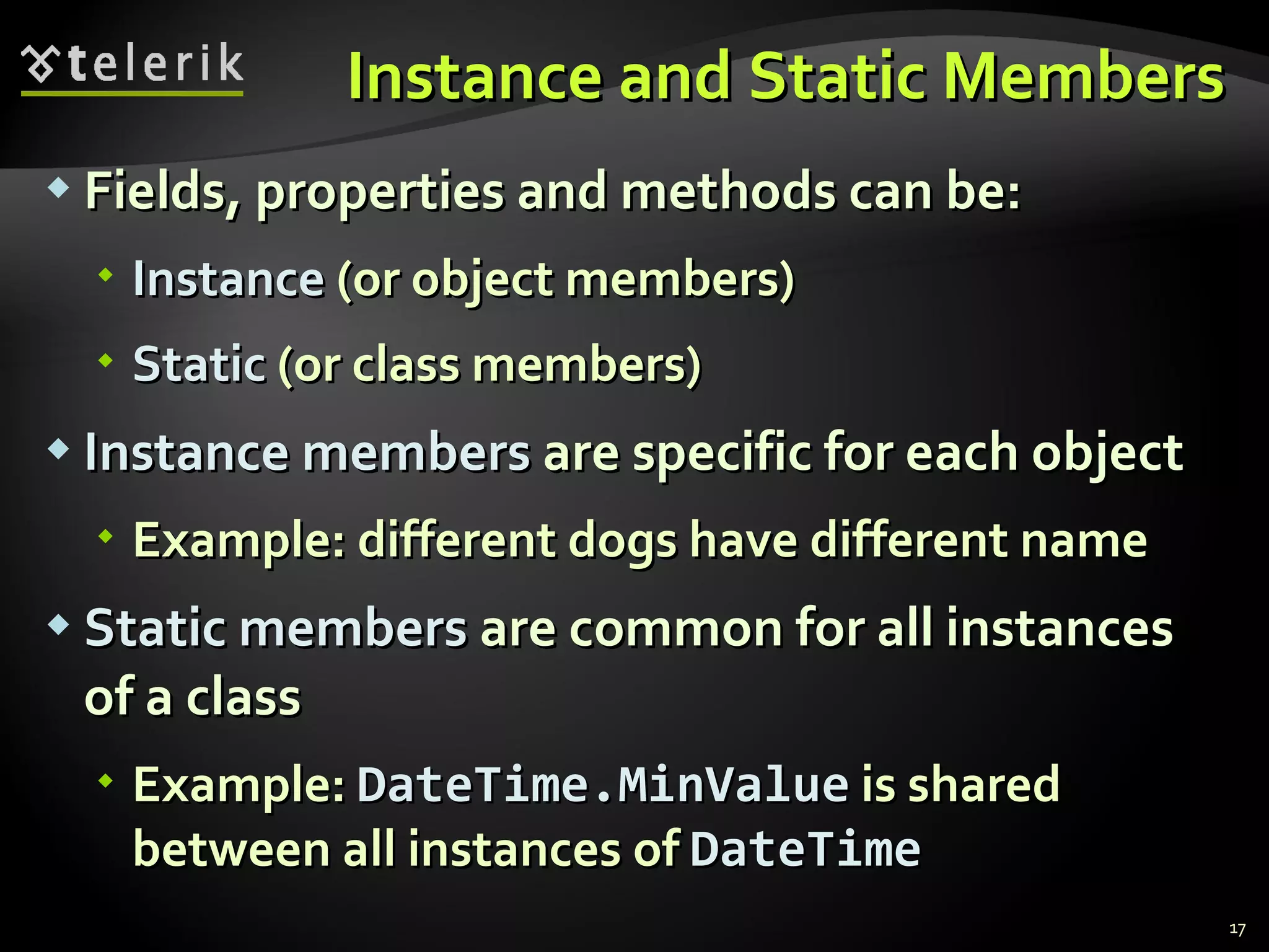 Instance and Static Members Fields, properties and methods can be: Instance  (or object members) Static  (or class members) Instance   members  are specific for each object Example: different dogs have different name Static   members  are common for all instances of a class Example:  DateTime.MinValue  is shared between all instances of  DateTime 