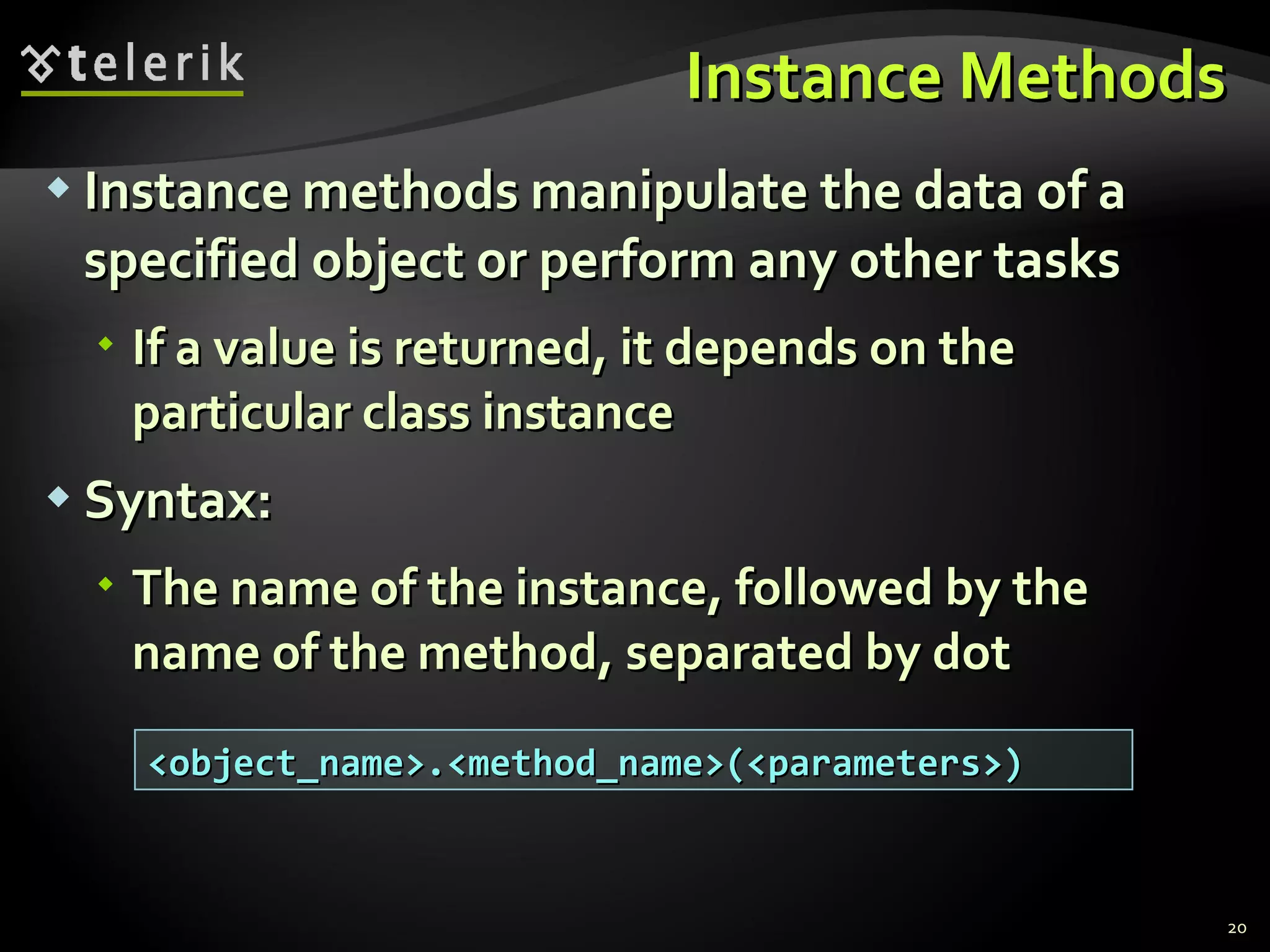 Instance Methods Instance methods manipulate the data of a specified object or perform any other tasks If a value is returned, it depends on the particular class instance Syntax: The name of the instance, followed by the name of the method, separated by dot <object_name>.<method_name>(<parameters>) 