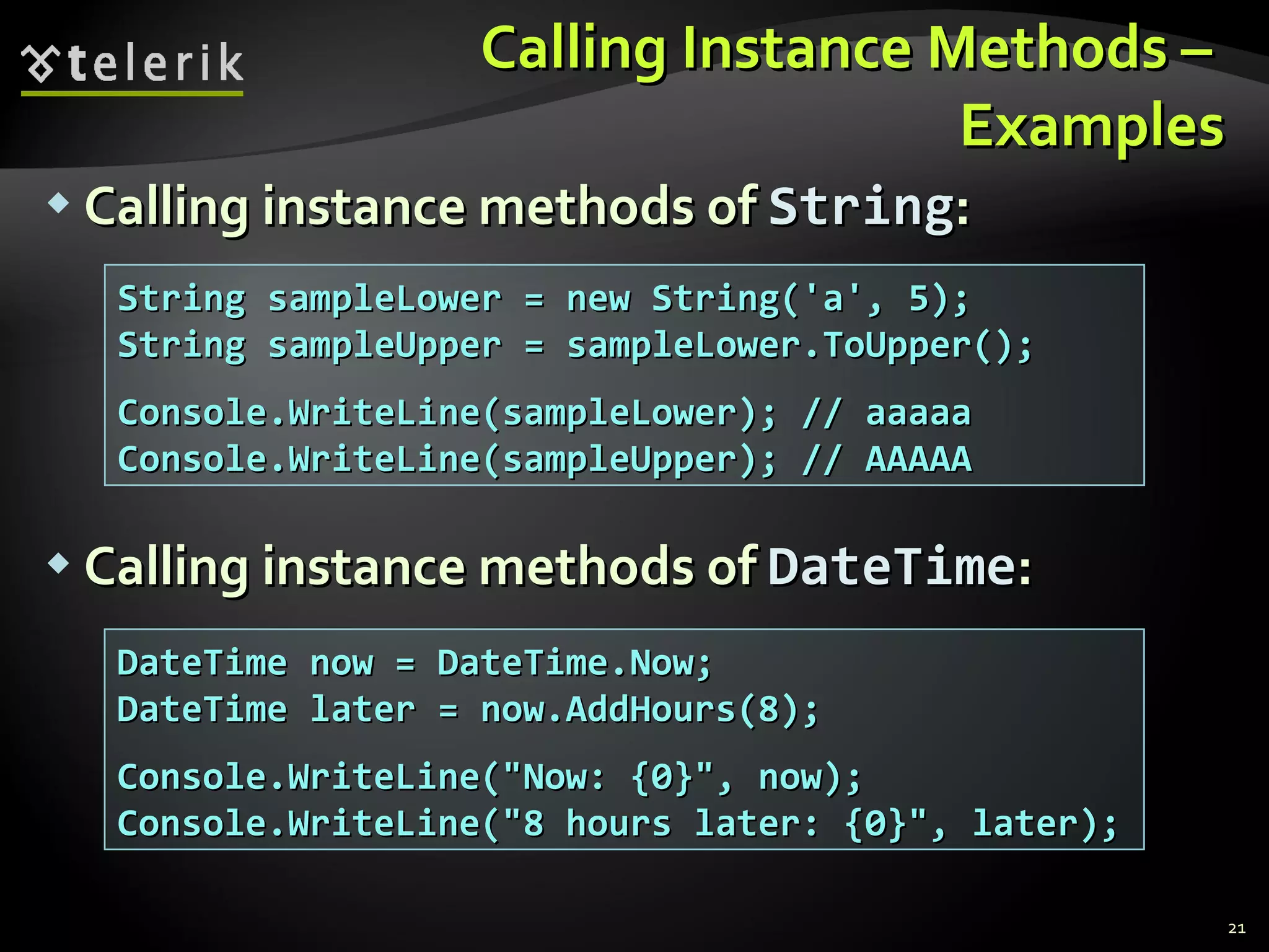 Calling Instance Methods –  Examples Calling instance methods of  String : Calling instance methods of  DateTime : String sampleLower = new String('a', 5); String sampleUpper = sampleLower.ToUpper(); Console.WriteLine(sampleLower); // aaaaa Console.WriteLine(sampleUpper); // AAAAA DateTime now = DateTime.Now; DateTime later = now.AddHours(8); Console.WriteLine(&quot;Now: {0}&quot;, now); Console.WriteLine(&quot;8 hours later: {0}&quot;, later); 