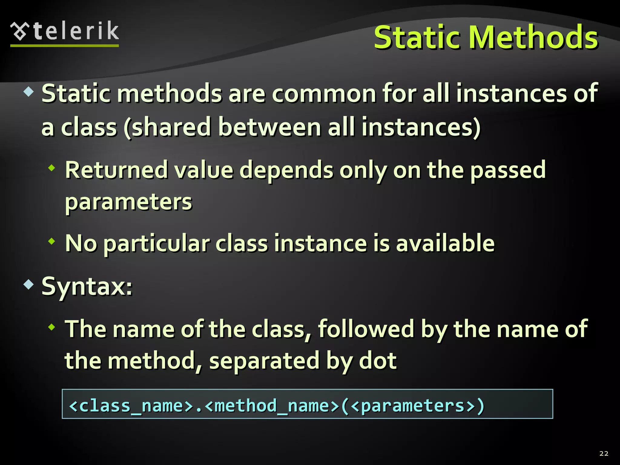 Static Methods Static methods are common for all instances of a class (shared between all instances) Returned value depends only on the passed parameters No particular class instance is available Syntax: The name of the class, followed by the name of the method, separated by dot <class_name>.<method_name>(<parameters>) 