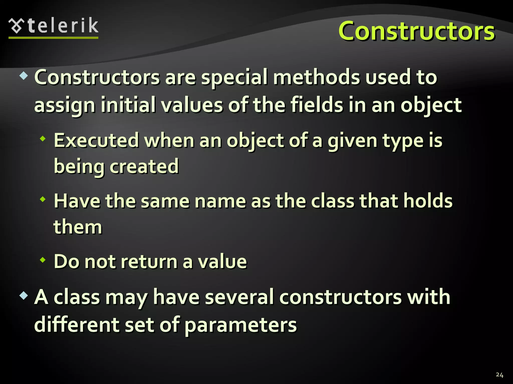 Constructors Constructors are special methods used to assign initial values of the fields in an object Executed when an object of a given type is being created Have the same name as the class that holds them Do not return a value A class may have several constructors with different set of parameters 