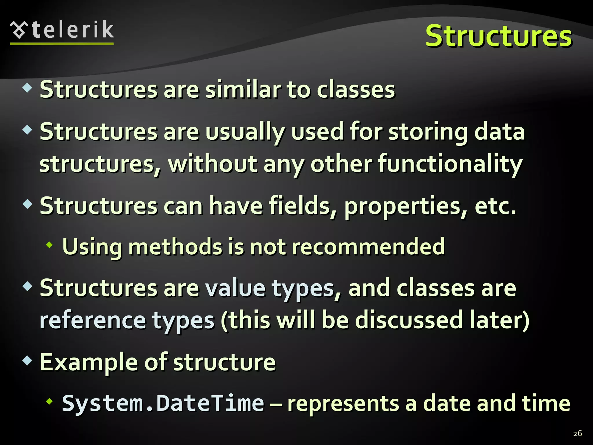 Structures Structures are similar to classes Structures are usually used for storing data structures, without any other functionality Structures can have fields, properties, etc. Using methods is not recommended Structures are  value types , and classes are  reference types  (this will be discussed later) Example of structure System.DateTime  – represents a date and time 