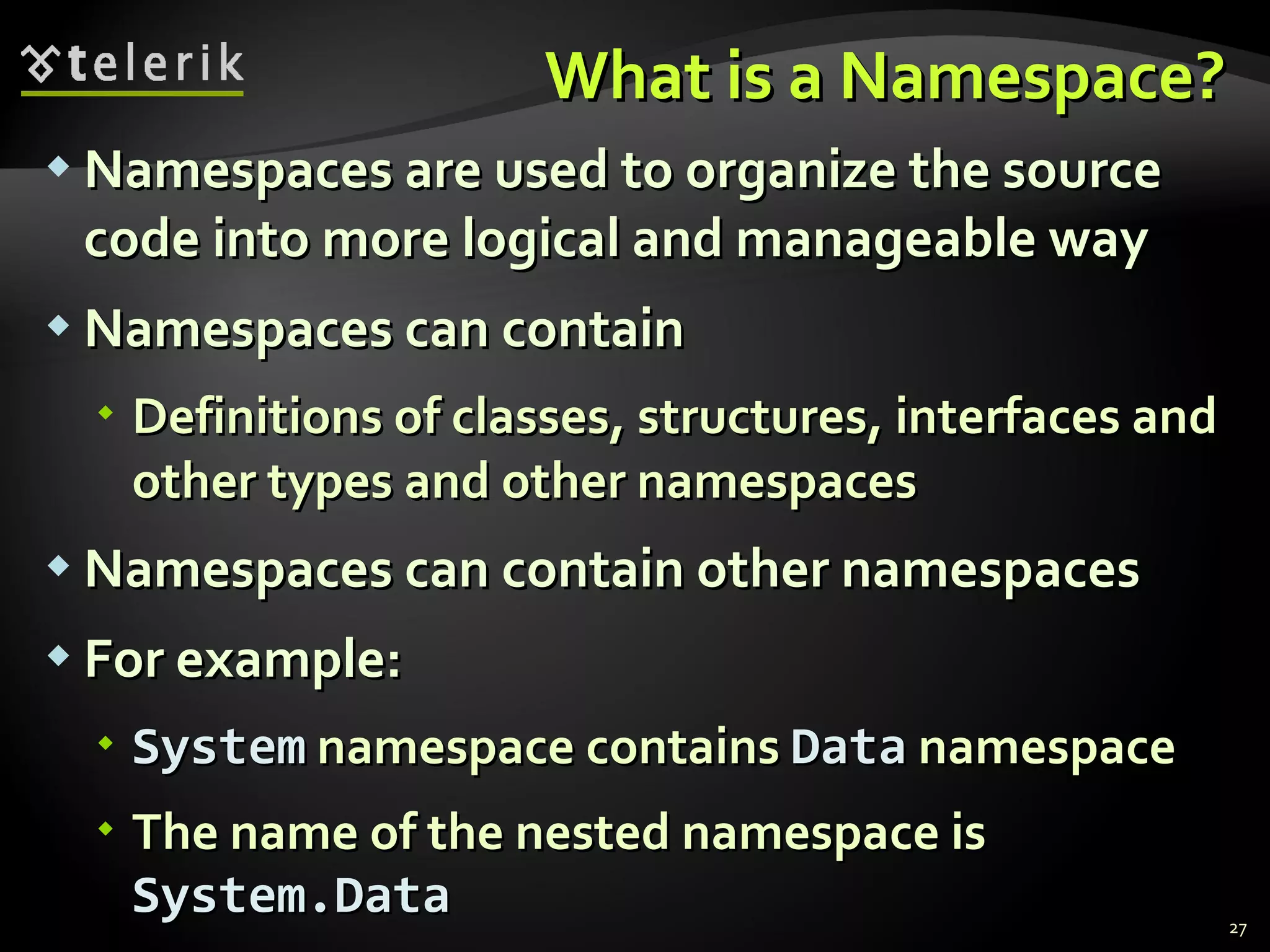 What is a Namespace? Namespaces are used to organize the source code into more logical and manageable way Namespaces can contain Definitions of classes, structures, interfaces and other types and other namespaces Namespaces can contain other namespaces For example: System  namespace contains  Data  namespace The name of the nested namespace is  System.Data 
