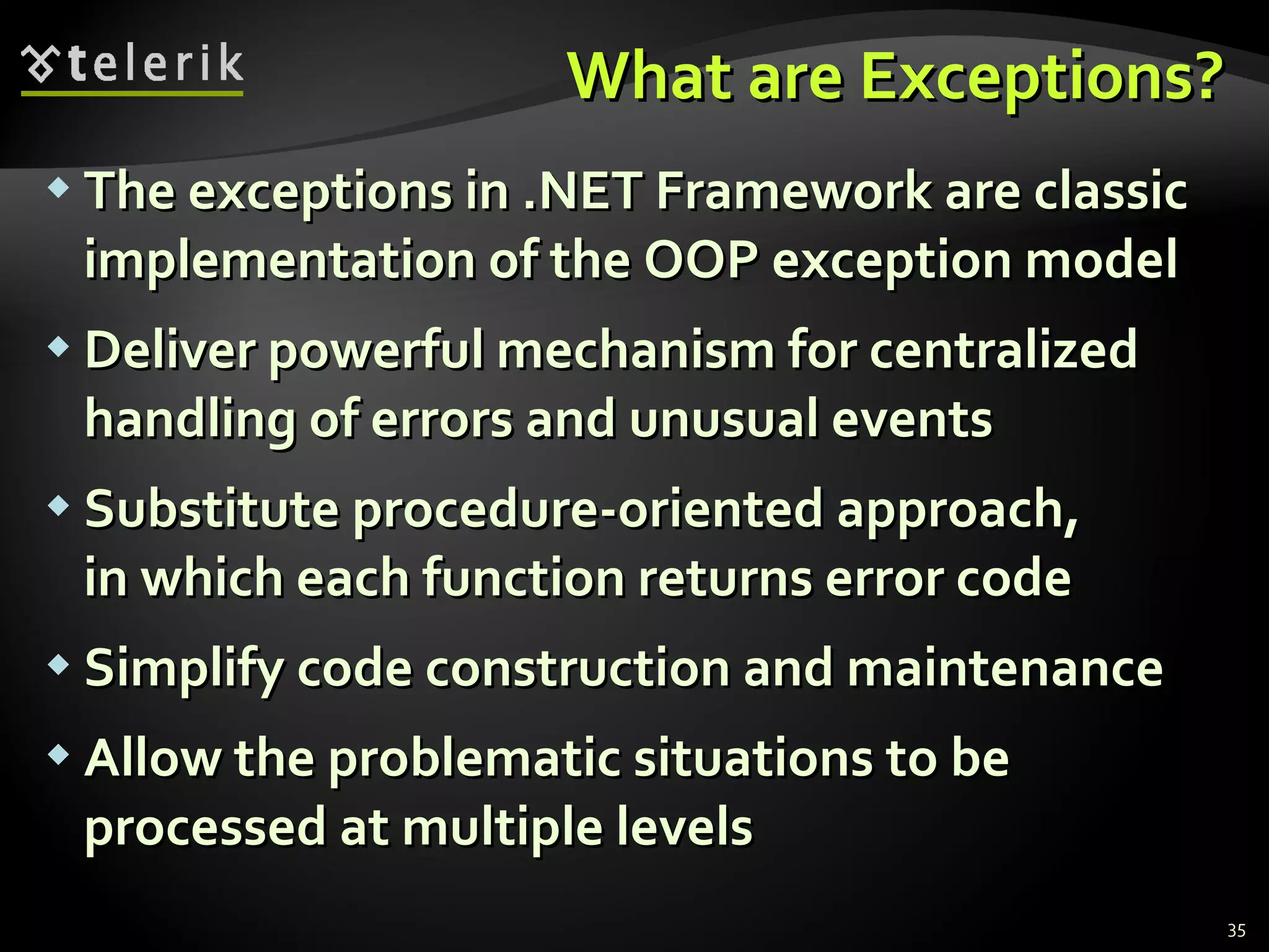 What are Exceptions? The exceptions in .NET Framework are classic implementation of the OOP exception model Deliver powerful mechanism for centralized handling of errors and unusual events Substitute procedure-oriented approach,  in which each function returns error code Simplify code construction and maintenance Allow the problematic situations to be  processed at multiple levels 