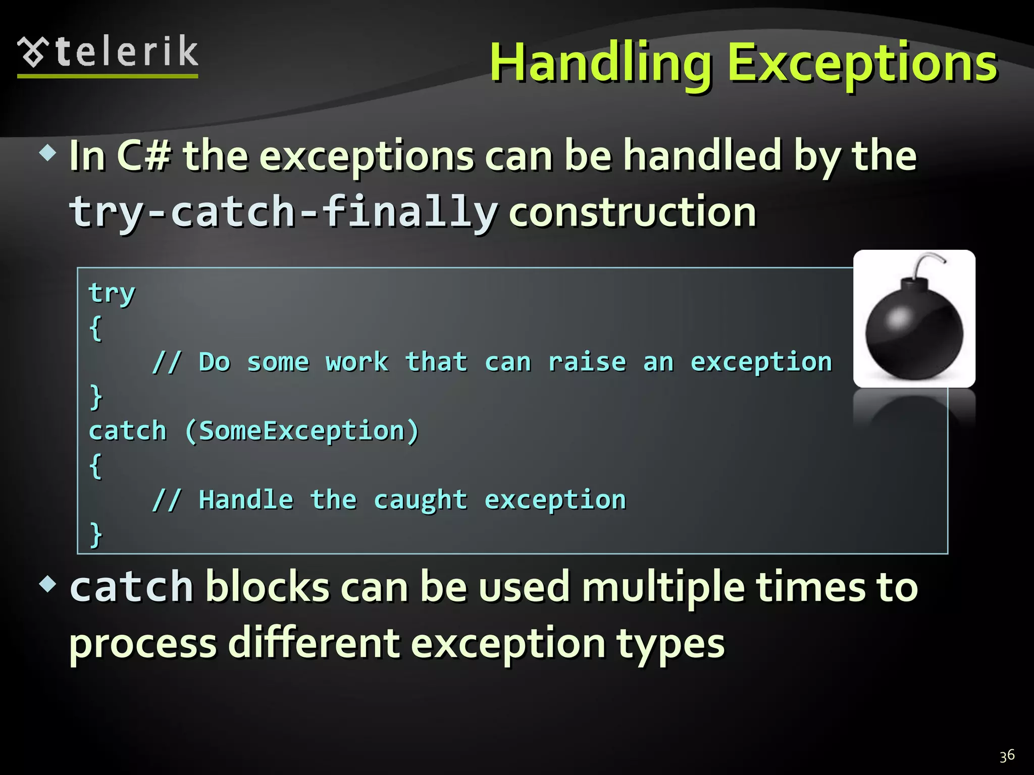 Handling Exceptions In C# the exceptions can be handled by the   try-catch-finally  construction catch   blocks can be used multiple times to process different exception types try { // Do some work that can raise an exception } catch (SomeException) { // Handle the caught exception } 