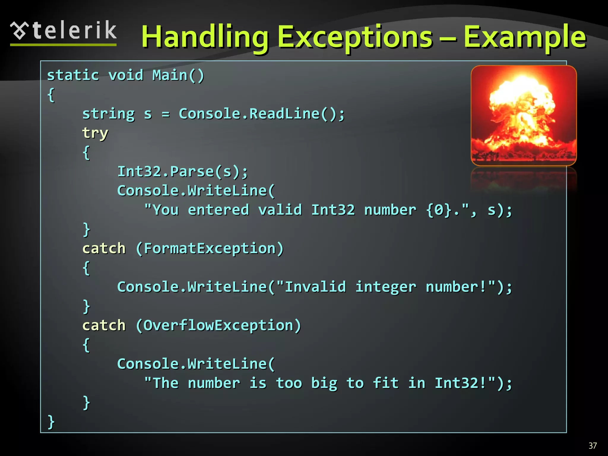 Handling Exceptions – Example static void Main() { string s = Console.ReadLine(); try { Int32.Parse(s); Console.WriteLine( &quot;You entered valid Int32 number {0}.&quot;, s); } catch  (FormatException) { Console.WriteLine(&quot;Invalid integer number!&quot;); } catch  (OverflowException) { Console.WriteLine( &quot;The number is too big to fit in Int32!&quot;); } } 