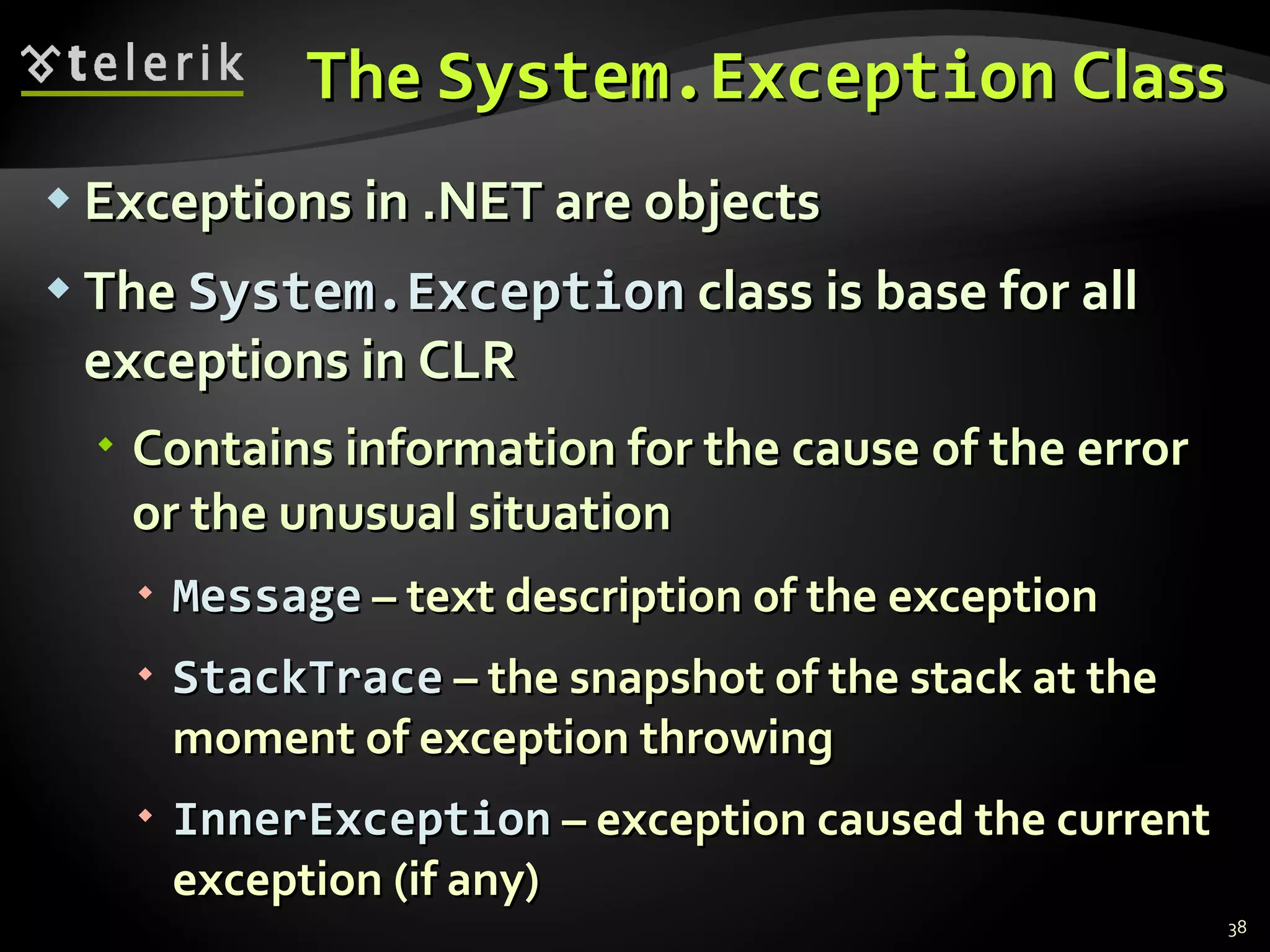 The   System.Exception  Class Exceptions in  .NET  are objects The   System.Exception   class is base for all exceptions in CLR Contains information for the cause of the error or the unusual situation Message  –  text description of the exception StackTrace  –  the snapshot of the stack at the moment of exception throwing InnerException  –  exception caused the current exception  ( if any ) 