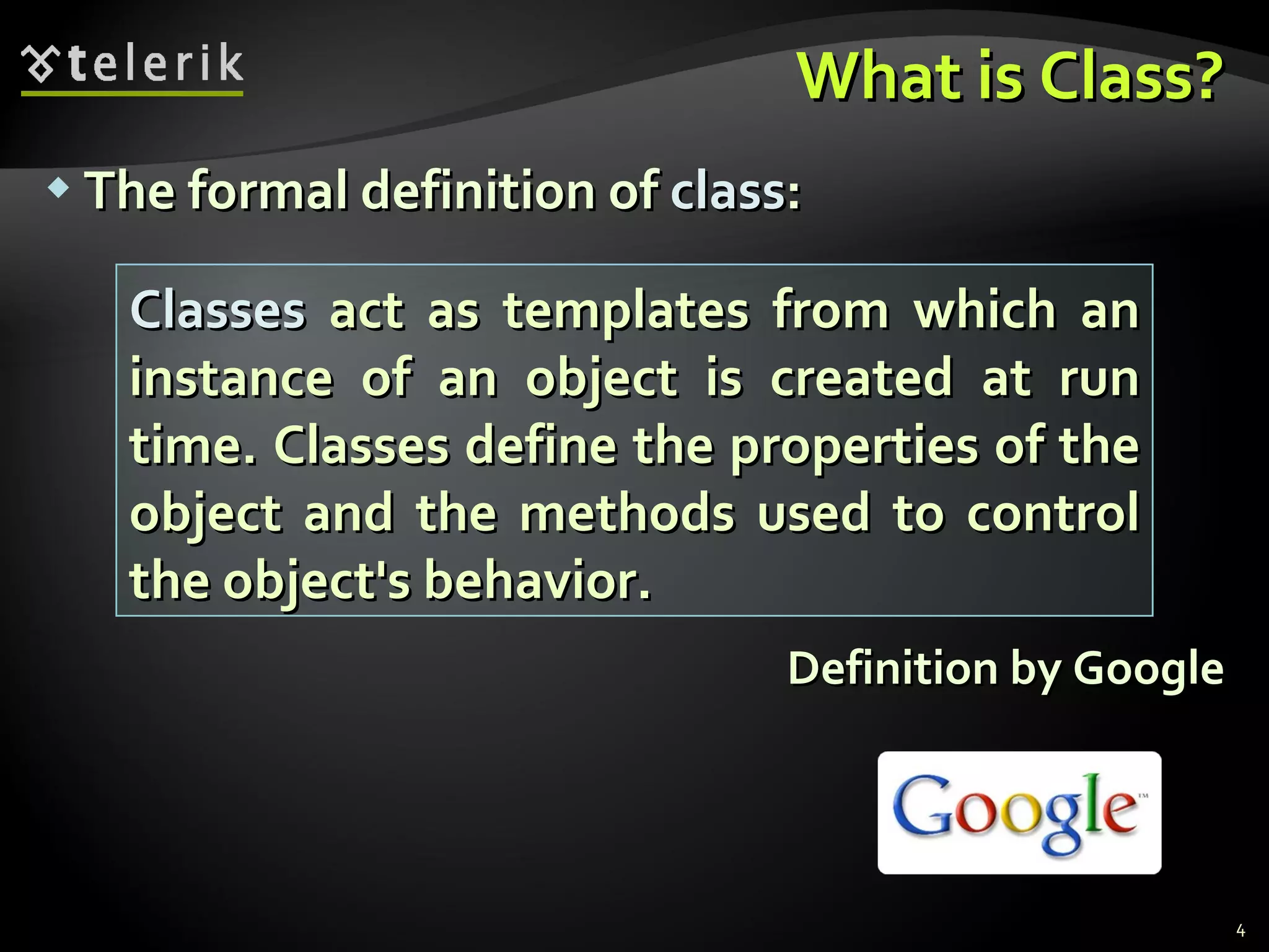 What is Class? The formal definition of  class : Definition by Google Classes  act as templates from which an instance of an object is created at run time. Classes define the properties of the object and the methods used to control the object's behavior. 