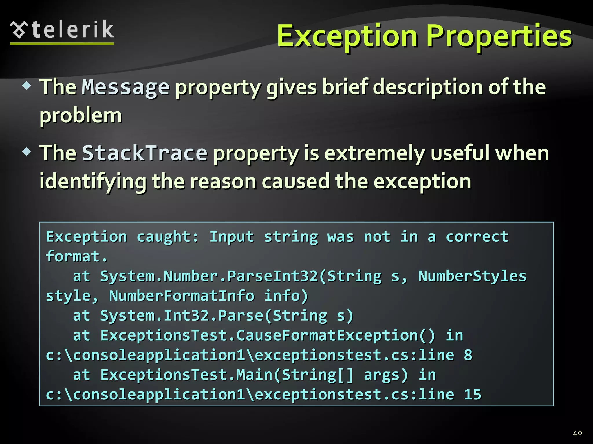 Exception Properties The   Message  property gives brief description of the problem The   StackTrace  property is extremely useful when identifying the reason caused the exception Exception caught: Input string was not in a correct format. at System.Number.ParseInt32(String s, NumberStyles style, NumberFormatInfo info) at System.Int32.Parse(String s) at ExceptionsTest.CauseFormatException() in c:\consoleapplication1\exceptionstest.cs:line 8 at ExceptionsTest.Main(String[] args) in c:\consoleapplication1\exceptionstest.cs:line 15 