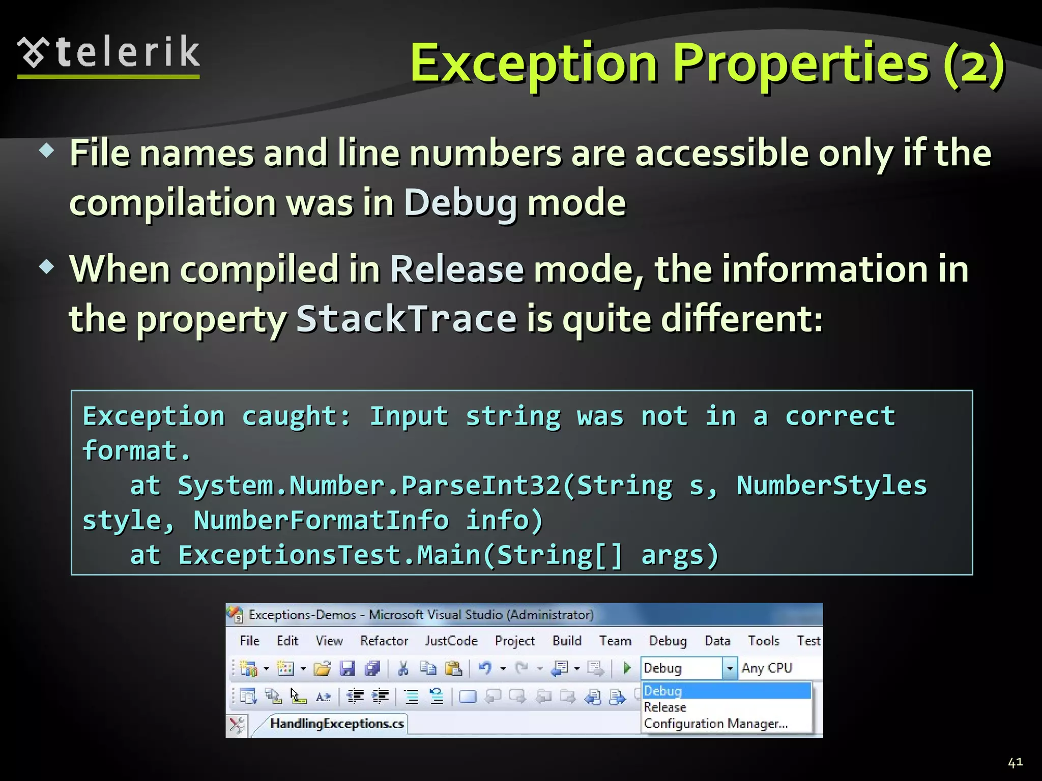 Exception Properties (2) File names and line numbers are accessible only if the compilation was in  Debug  mode When compiled in  Release  mode, the information in the property  StackTrace  is quite different: Exception caught: Input string was not in a correct format. at System.Number.ParseInt32(String s, NumberStyles style, NumberFormatInfo info) at ExceptionsTest.Main(String[] args) 
