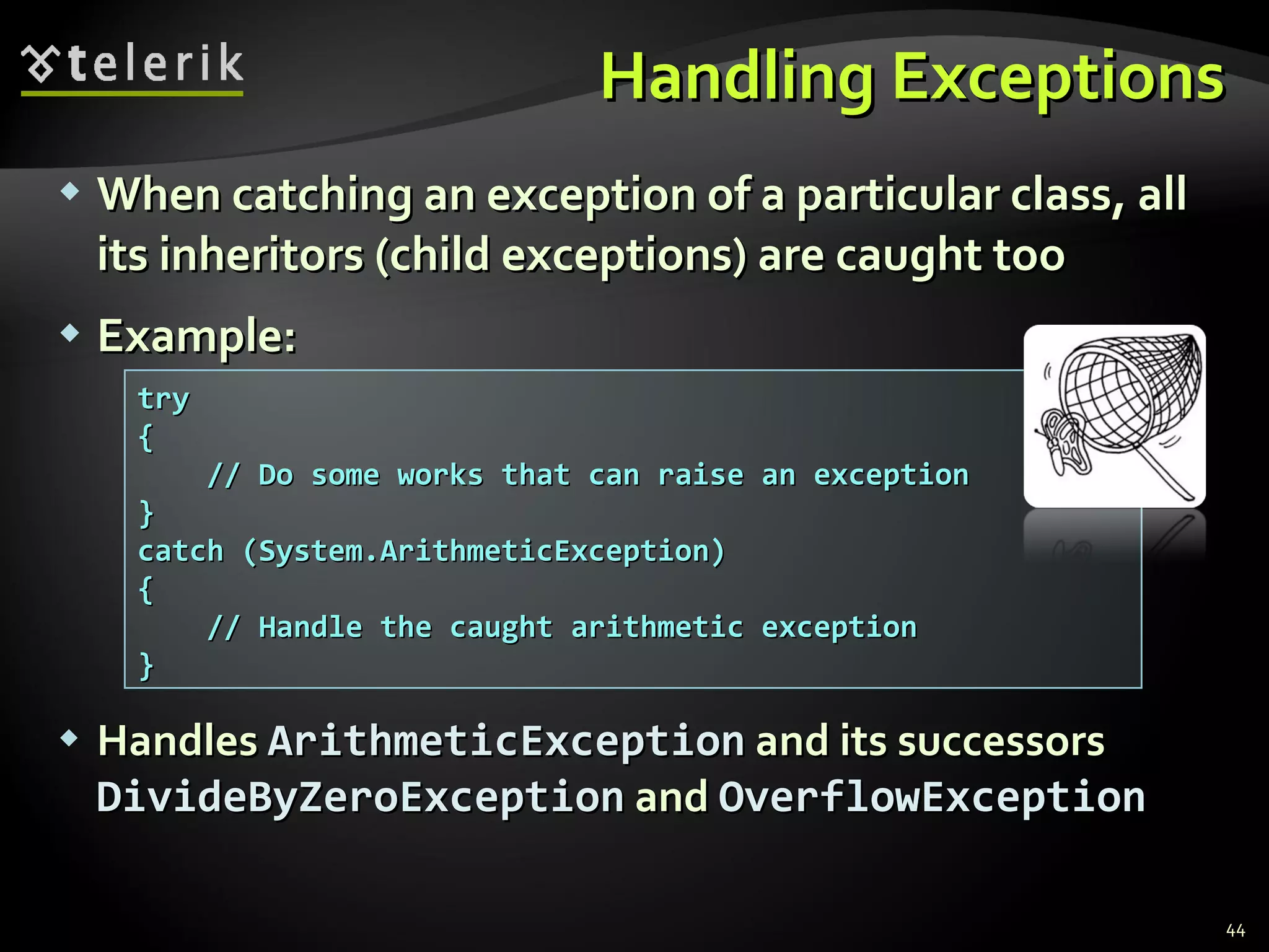 Handling Exceptions When catching an exception of a particular class, all its inheritors (child exceptions) are caught too Example: Handles   ArithmeticException   and   its successors   DivideByZeroException   and   OverflowException try { // Do some works that can raise an exception } catch (System.ArithmeticException) { // Handle the caught arithmetic exception } 