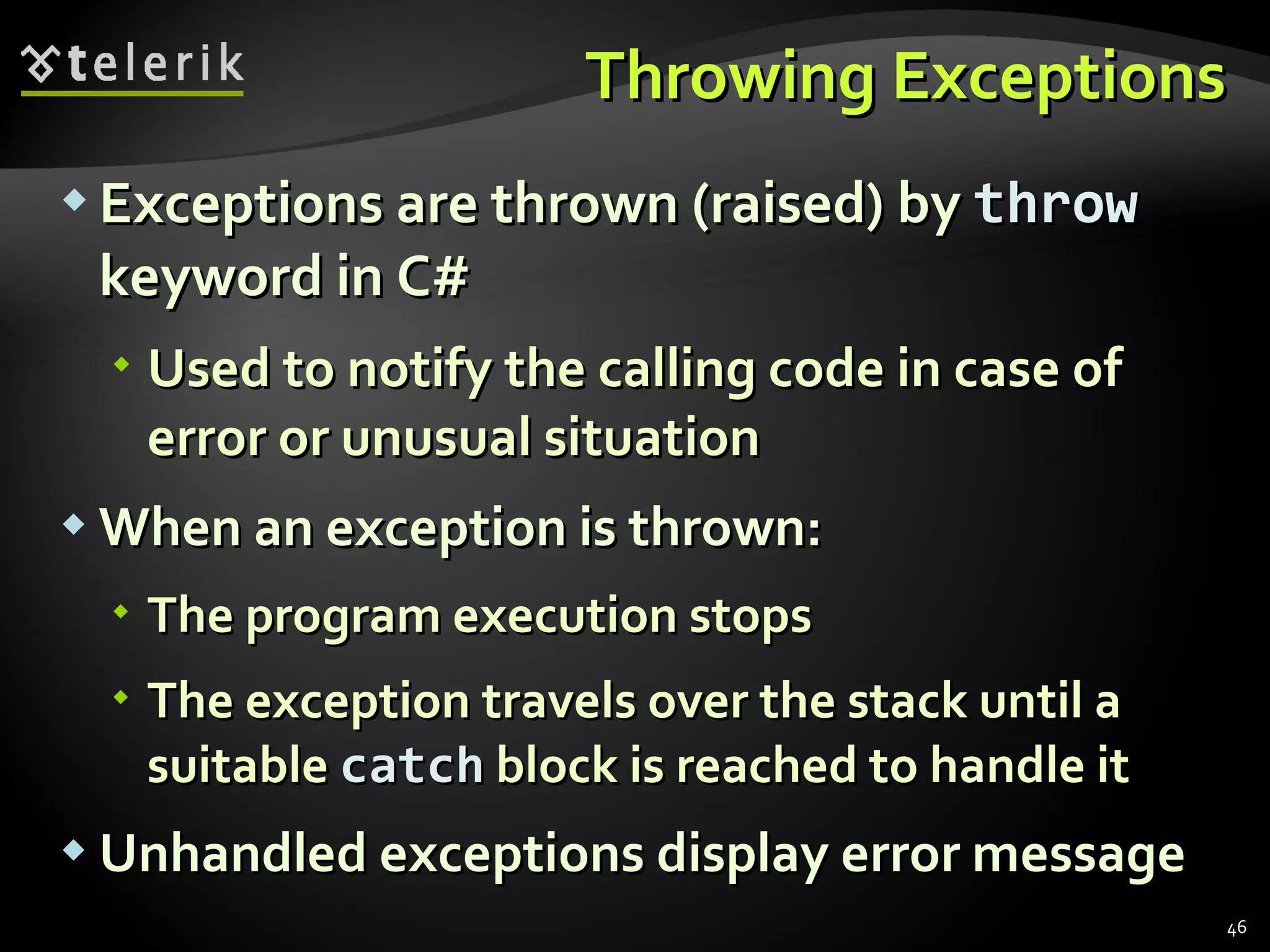 Throwing Exceptions Exceptions are thrown (raised) by  throw  keyword in C# Used to notify the calling code in case of error or unusual situation When an exception is thrown: The program execution stops The exception travels over the stack until a suitable  catch  block is reached to handle it Unhandled exceptions display error message 