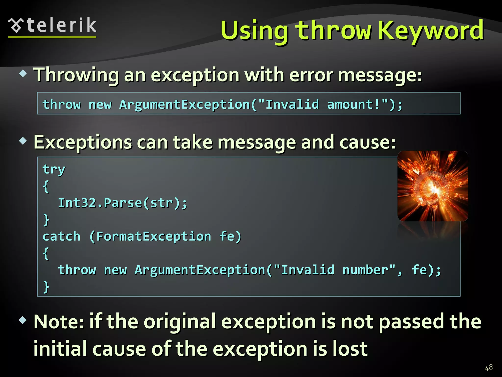 Using  throw  Keyword Throwing an exception with error message: Exceptions can take message and cause: Note :   if the original exception is not passed the initial cause of the exception is lost throw new ArgumentException(&quot;Invalid amount!&quot;); try { Int32.Parse(str); } catch (FormatException fe) { throw new ArgumentException(&quot;Invalid number&quot;, fe); } 