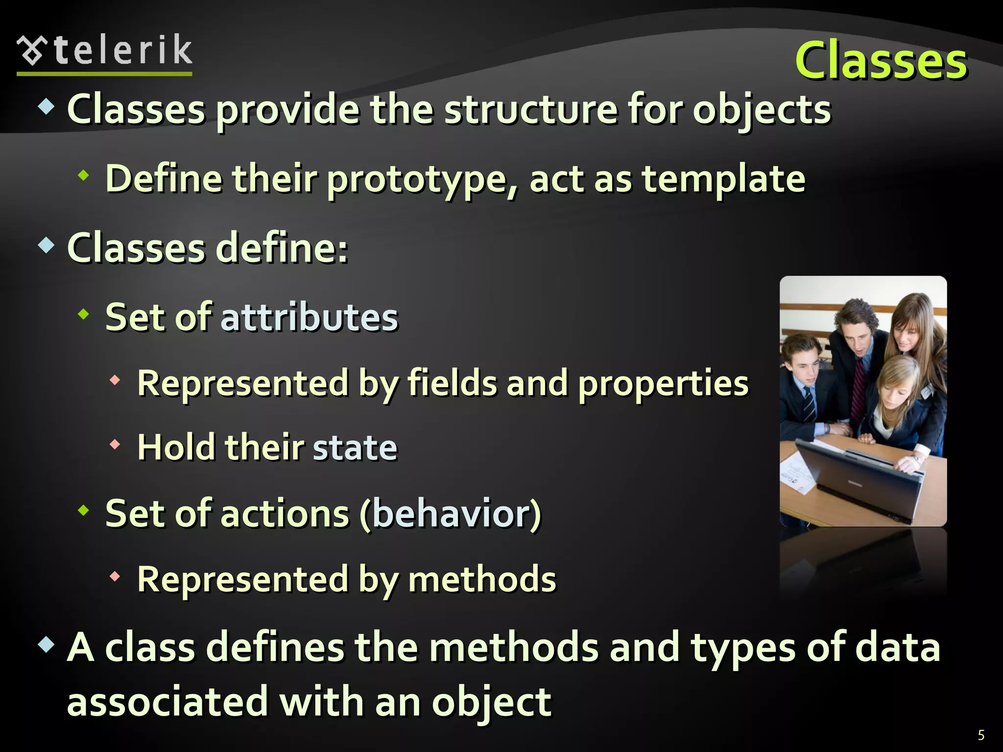 Classes Classes provide the structure for objects Define their prototype, act as template Classes define: Set of  attributes Represented by fields and properties Hold their  state Set of actions ( behavior ) Represented by methods A class defines the methods and types of data associated with an object 