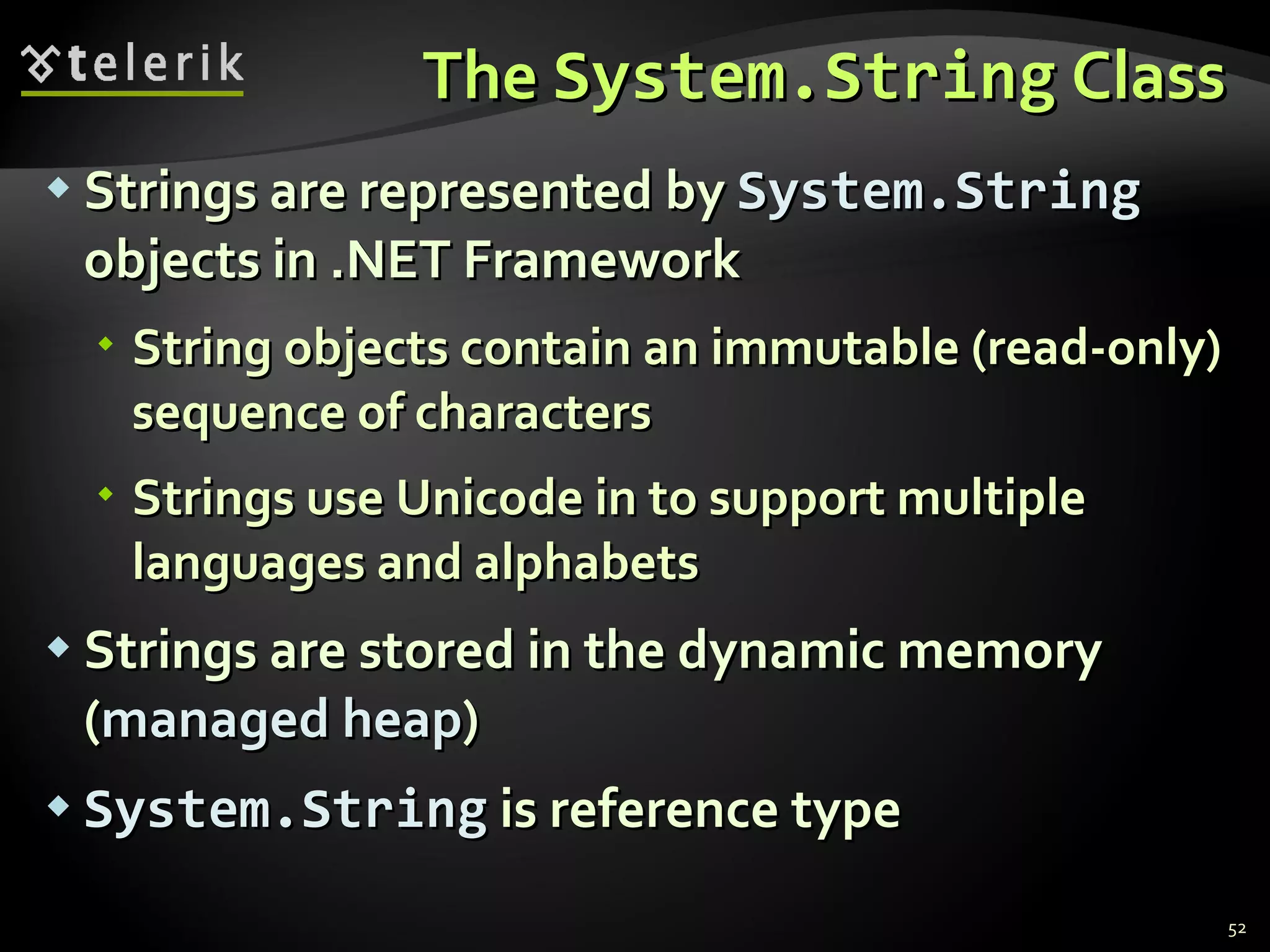 The  System.String  Class Strings are represented by  System.String  objects in .NET Framework String objects contain an immutable (read-only) sequence of characters Strings use Unicode in to support multiple languages and alphabets Strings are stored in the dynamic memory ( managed heap ) System.String  is reference type 