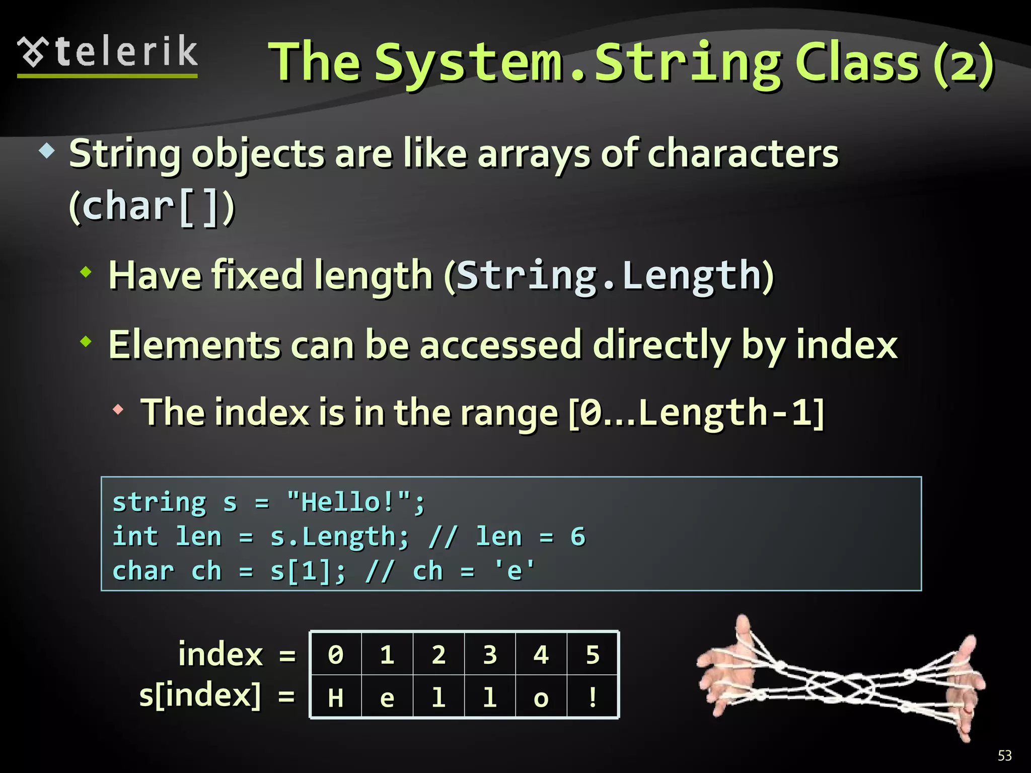 The  System.String  Class (2) String objects are like arrays of characters ( char[] ) Have fixed length ( String.Length ) Elements can be accessed directly by index The index is in the range [ 0 ... Length-1 ] string s = &quot;Hello!&quot;; int len = s.Length; // len = 6 char ch = s[1]; // ch = 'e' index  =  s[index]  =  0 1 2 3 4 5 H e l l o ! 