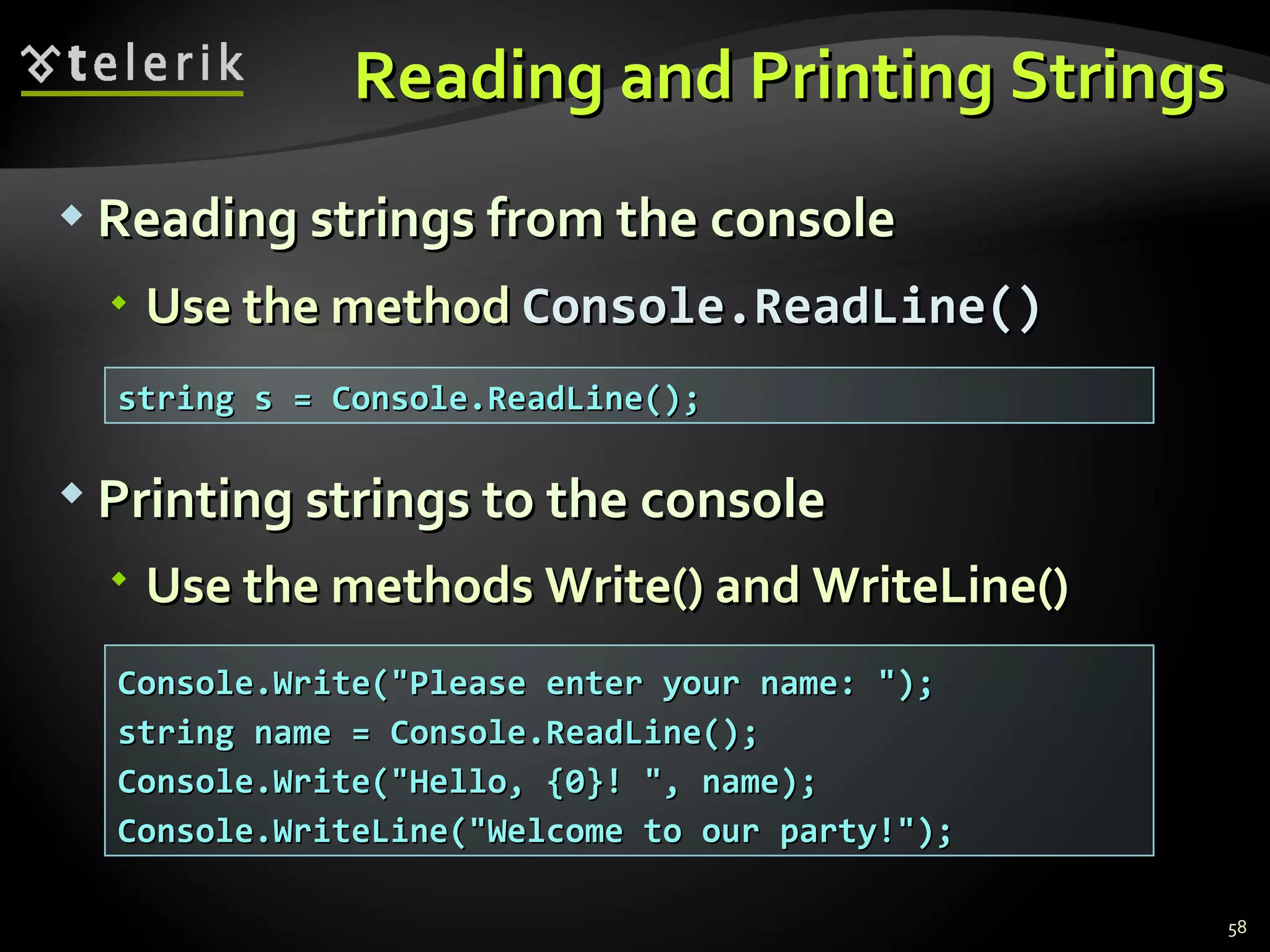 Reading and Printing Strings Reading strings from the console Use the method  Console. ReadLine() string s = Console.ReadLine(); Console.Write(&quot;Please enter your name: &quot;);  string name = Console.ReadLine(); Console.Write(&quot;Hello, {0}! &quot;, name); Console.WriteLine(&quot;Welcome to our party!&quot;); Printing strings to the console Use the methods Write() and  WriteLine() 