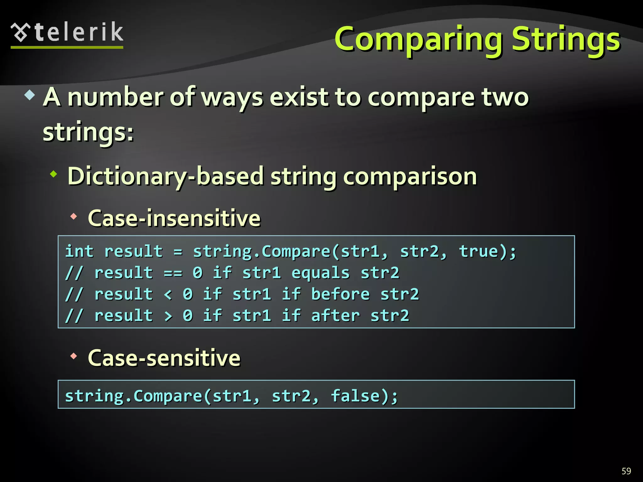 Comparing Strings A number of ways exist to compare two strings: Dictionary-based string comparison Case-insensitive Case-sensitive int result = string.Compare(str1, str2, true); // result == 0 if str1 equals str2 // result < 0 if str1 if before str2 // result > 0 if str1 if after str2 string.Compare(str1, str2, false); 