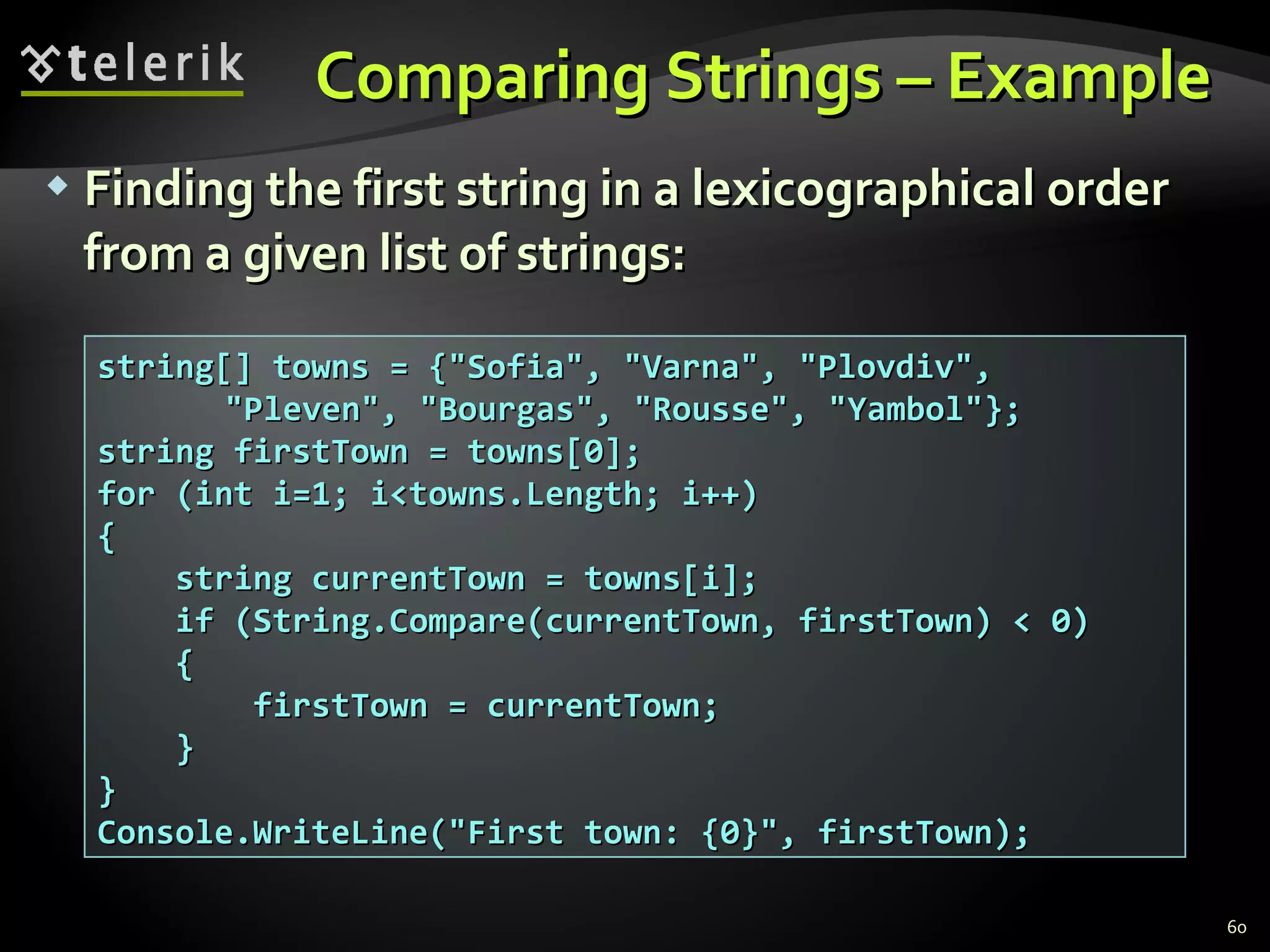 Comparing Strings – Example  Finding the first string in a lexicographical order from a given list of strings: string[] towns = {&quot;Sofia&quot;, &quot;Varna&quot;, &quot;Plovdiv&quot;, &quot;Pleven&quot;, &quot;Bourgas&quot;, &quot;Rousse&quot;, &quot;Yambol&quot;}; string firstTown = towns[0]; for (int i=1; i<towns.Length; i++) { string currentTown = towns[i]; if (String.Compare(currentTown, firstTown) < 0) { firstTown = currentTown; } } Console.WriteLine(&quot;First town: {0}&quot;, firstTown); 