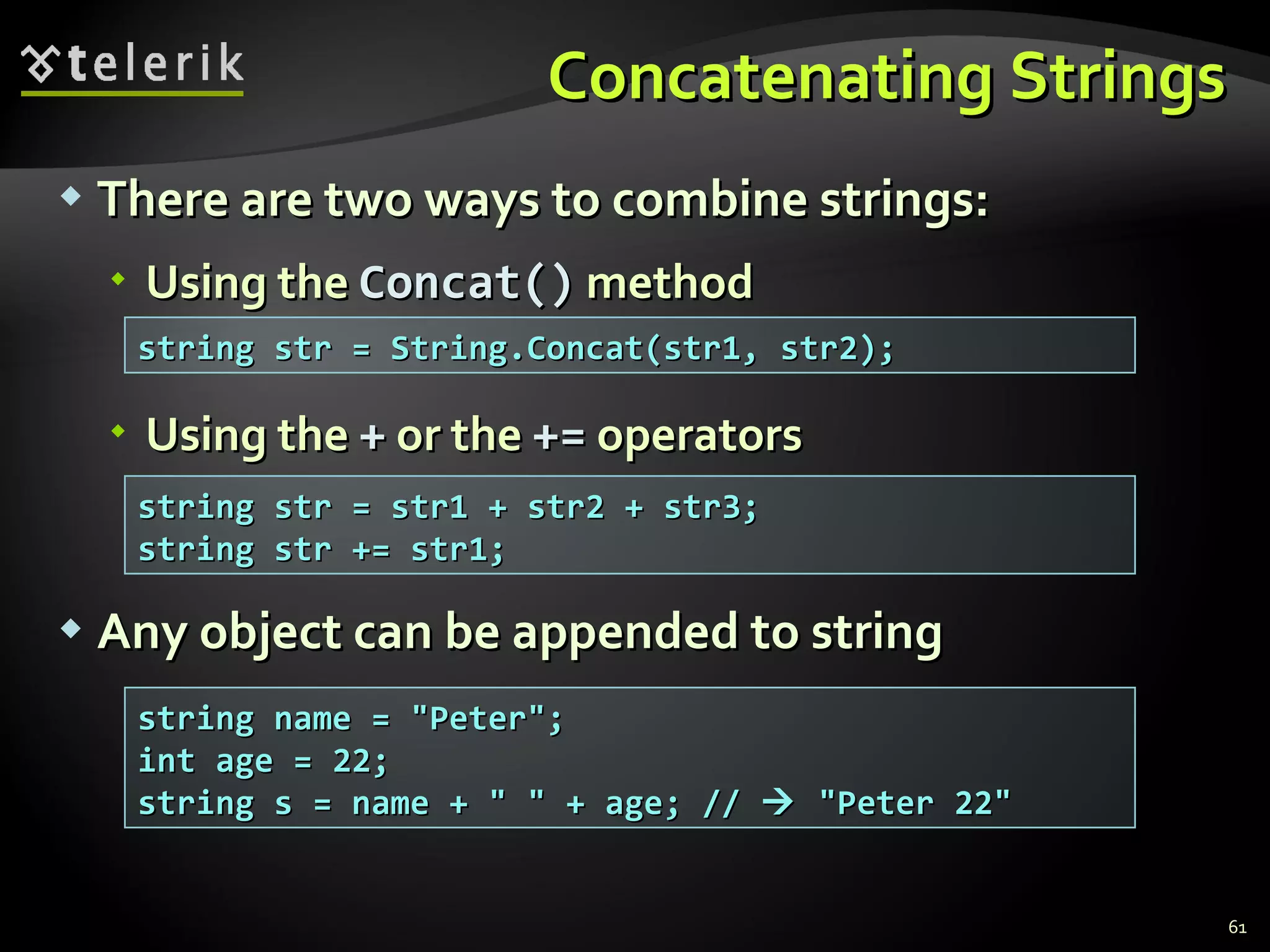 Concatenating Strings There are two ways to combine strings: Using the  Concat()  method Using the  +  or the  +=  operators Any object can be appended to string string str = String.Concat(str1, str2);  string str = str1 + str2 + str3; string str += str1; string name = &quot;Peter&quot;; int age = 22; string s = name + &quot; &quot; + age; //    &quot;Peter 22&quot; 