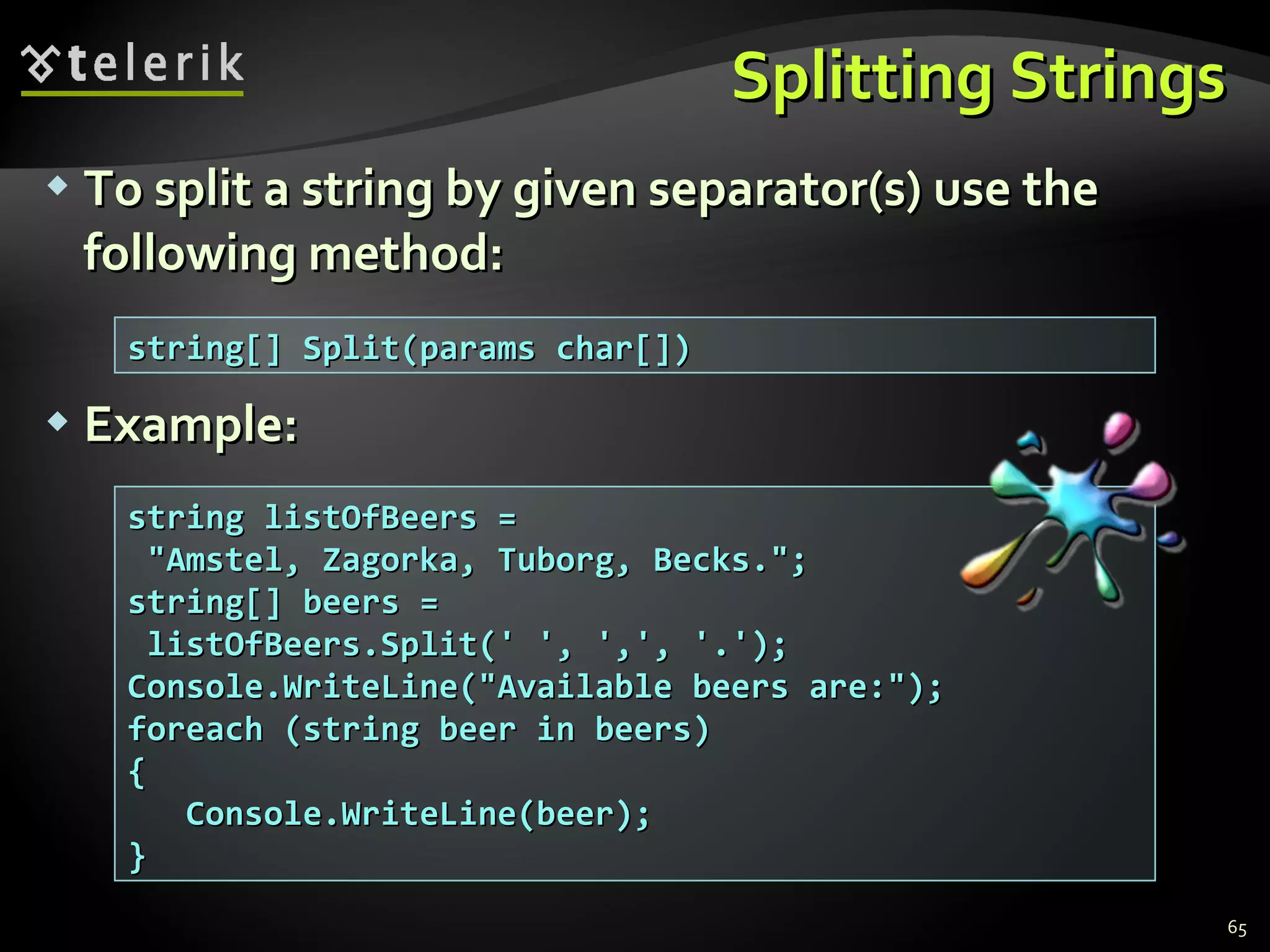 Splitting Strings To split a string by given separator(s) use the following method: Example: string[] Split(params char[]) string listOfBeers = &quot;Amstel, Zagorka, Tuborg, Becks.&quot;; string[] beers =  listOfBeers.Split(' ', ',', '.'); Console.WriteLine(&quot;Available beers are:&quot;); foreach (string beer in beers) { Console.WriteLine(beer); } 