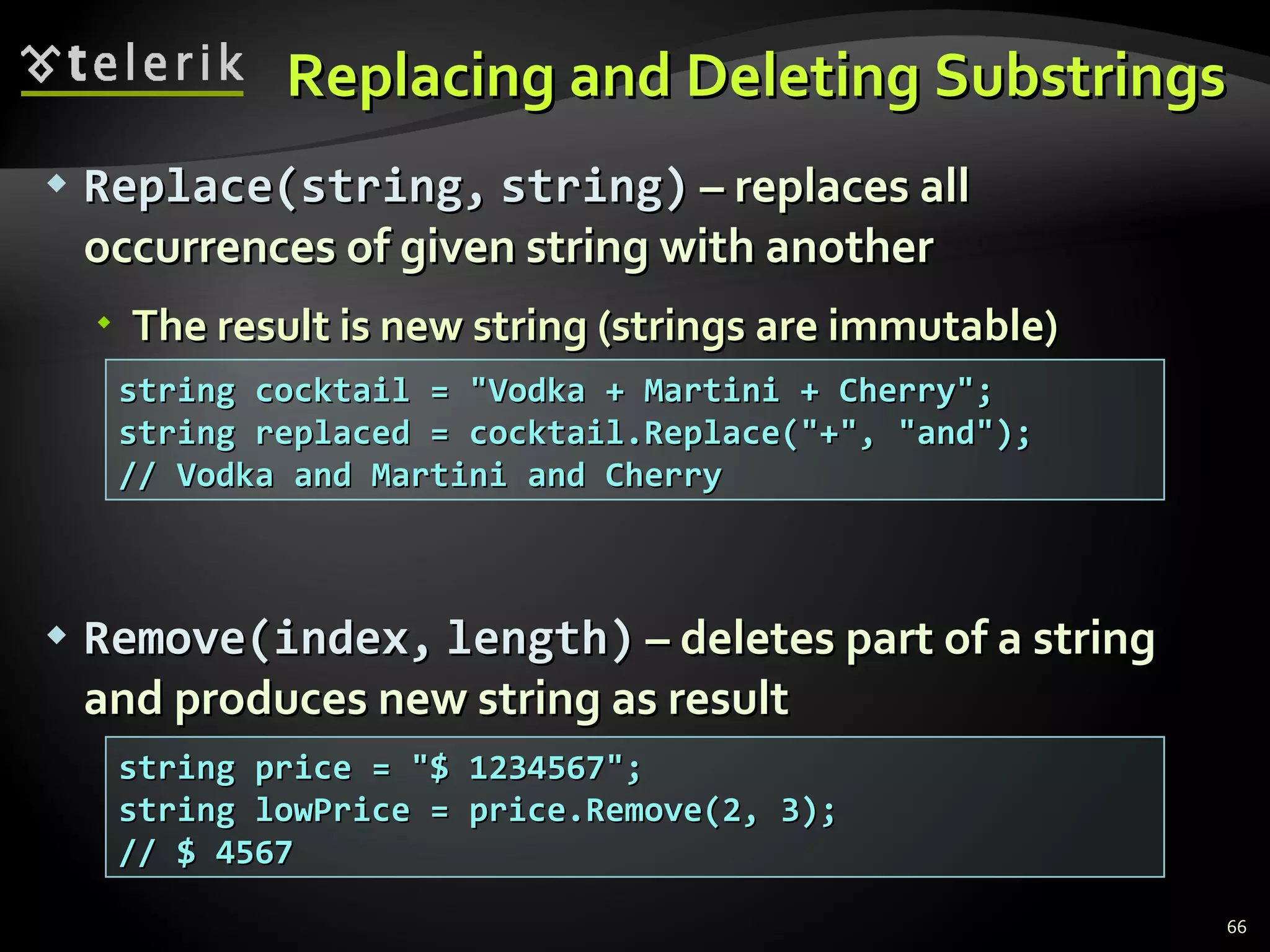 Replacing and Deleting Substrings Replace(string,   string)  – replaces all occurrences of given string with another The result is new string (strings are immutable) Re move ( index ,   length )  – deletes part of a string and produces new string as result string cocktail = &quot;Vodka + Martini + Cherry&quot;; string replaced = cocktail.Replace(&quot;+&quot;, &quot;and&quot;); // Vodka and Martini and Cherry string price = &quot;$ 1234567&quot;; string lowPrice = price.Remove(2, 3); // $ 4567 