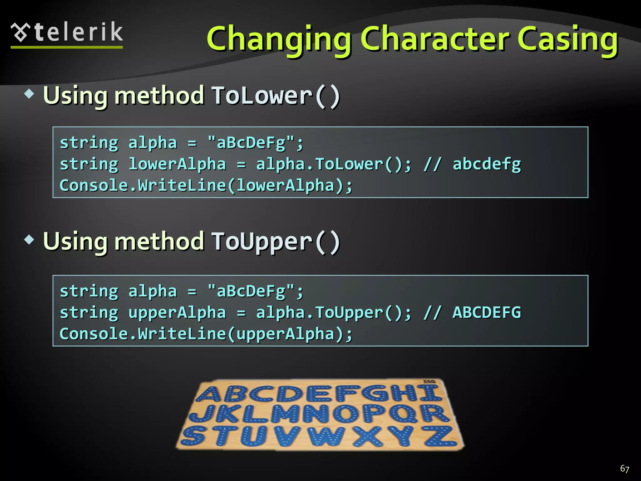 Changing Character Casing Using method  ToLower() Using method  ToUpper() string alpha = &quot;aBcDeFg&quot;; string lowerAlpha = alpha.ToLower(); // abcdefg Console.WriteLine(lowerAlpha); string alpha = &quot;aBcDeFg&quot;; string upperAlpha = alpha.ToUpper(); // ABCDEFG Console.WriteLine(upperAlpha); 