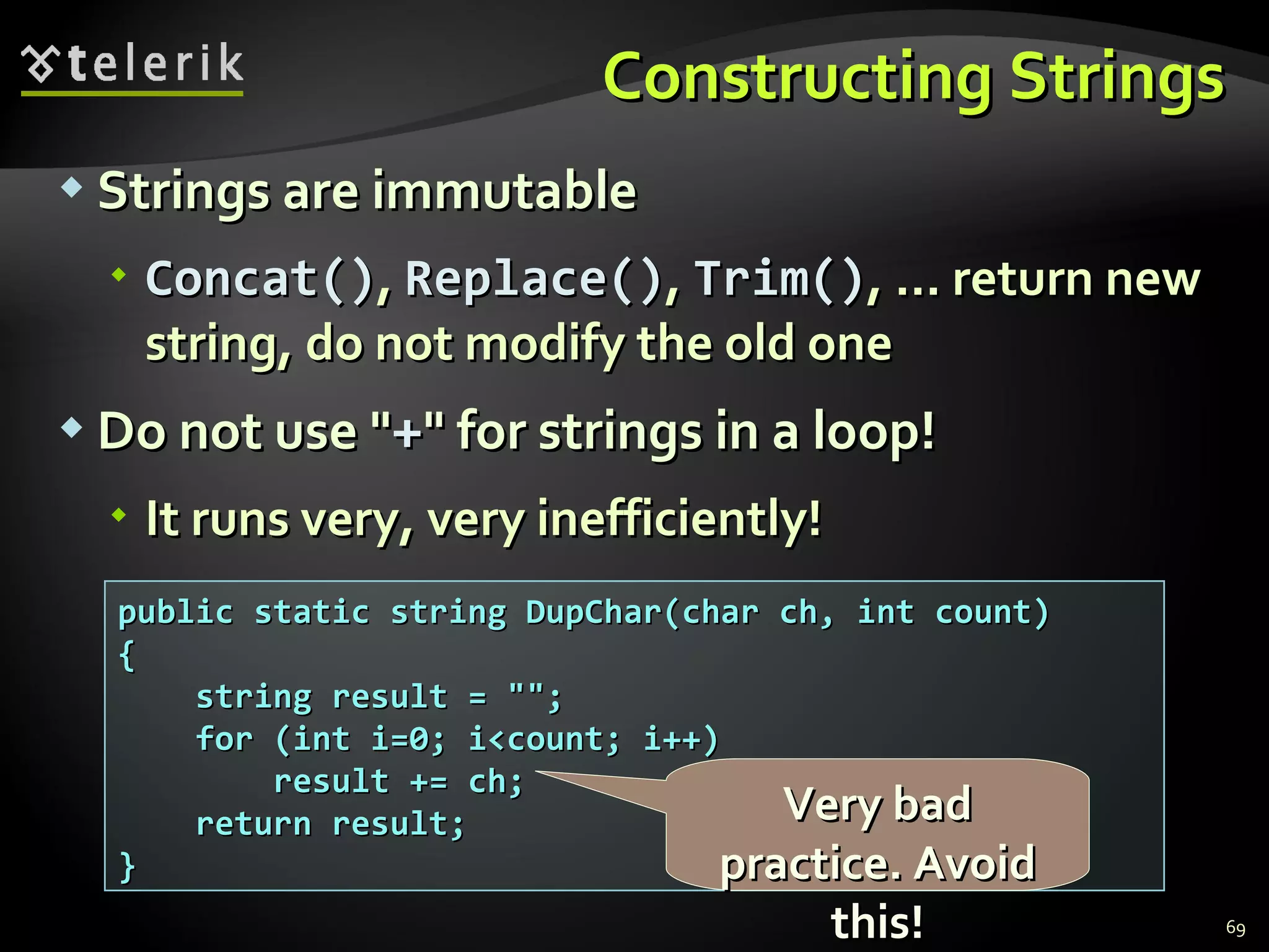 Constructing Strings Strings are immutable C oncat() ,  R eplace() ,  T rim() , ...  return new string, do not modify the old one Do not use &quot; + &quot; for strings in a loop! It runs very, very inefficiently! public static string DupChar(char ch, int count) { string result = &quot;&quot;; for (int i=0; i<count; i++) result += ch; return result; } Very bad practice. Avoid this! 