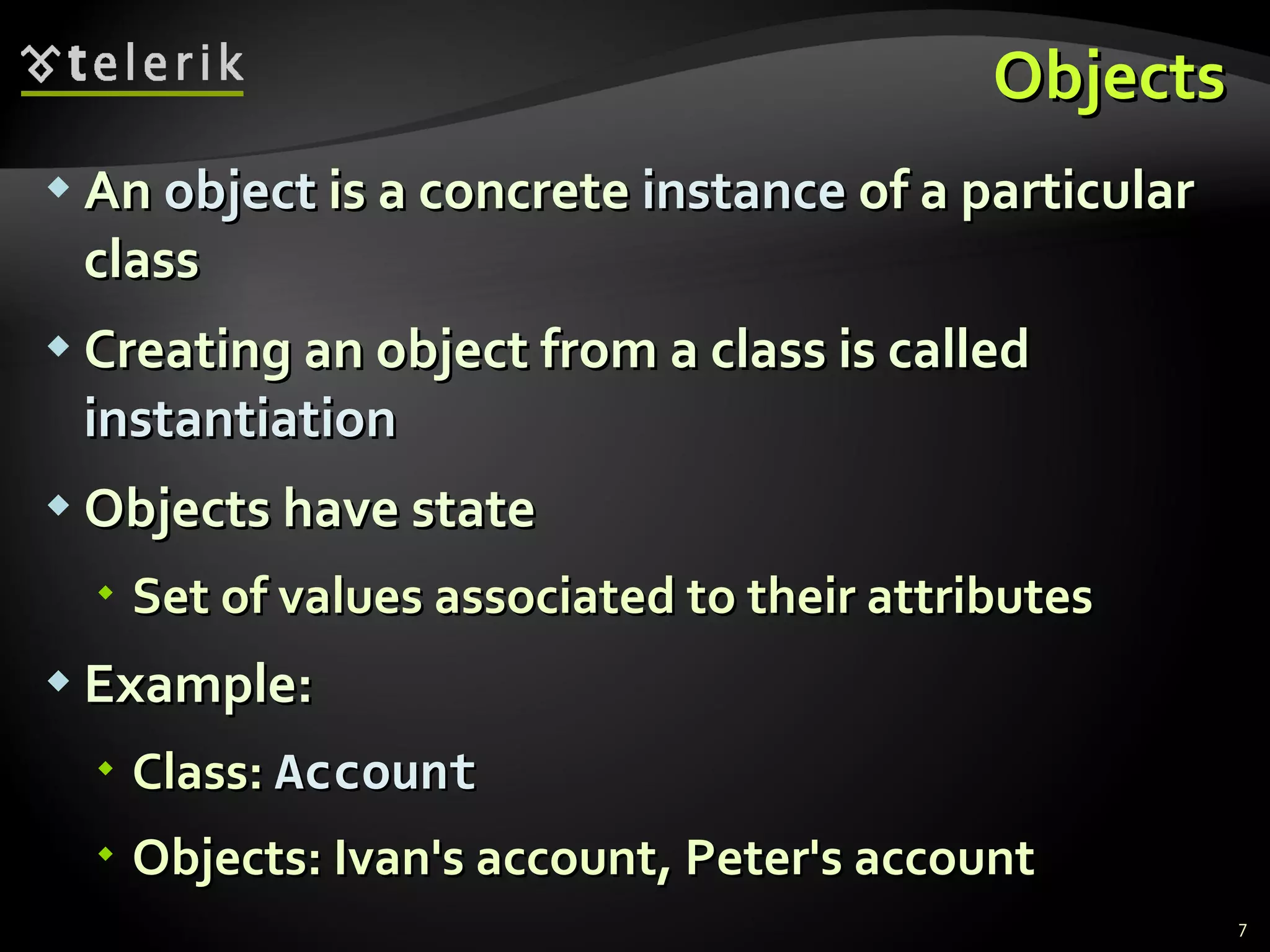 Objects An  object  is a concrete  instance  of a particular class  Creating an object from a class is called  instantiation Objects have state Set of values associated to their attributes Example: Class:  Account Objects: Ivan's account, Peter's account 