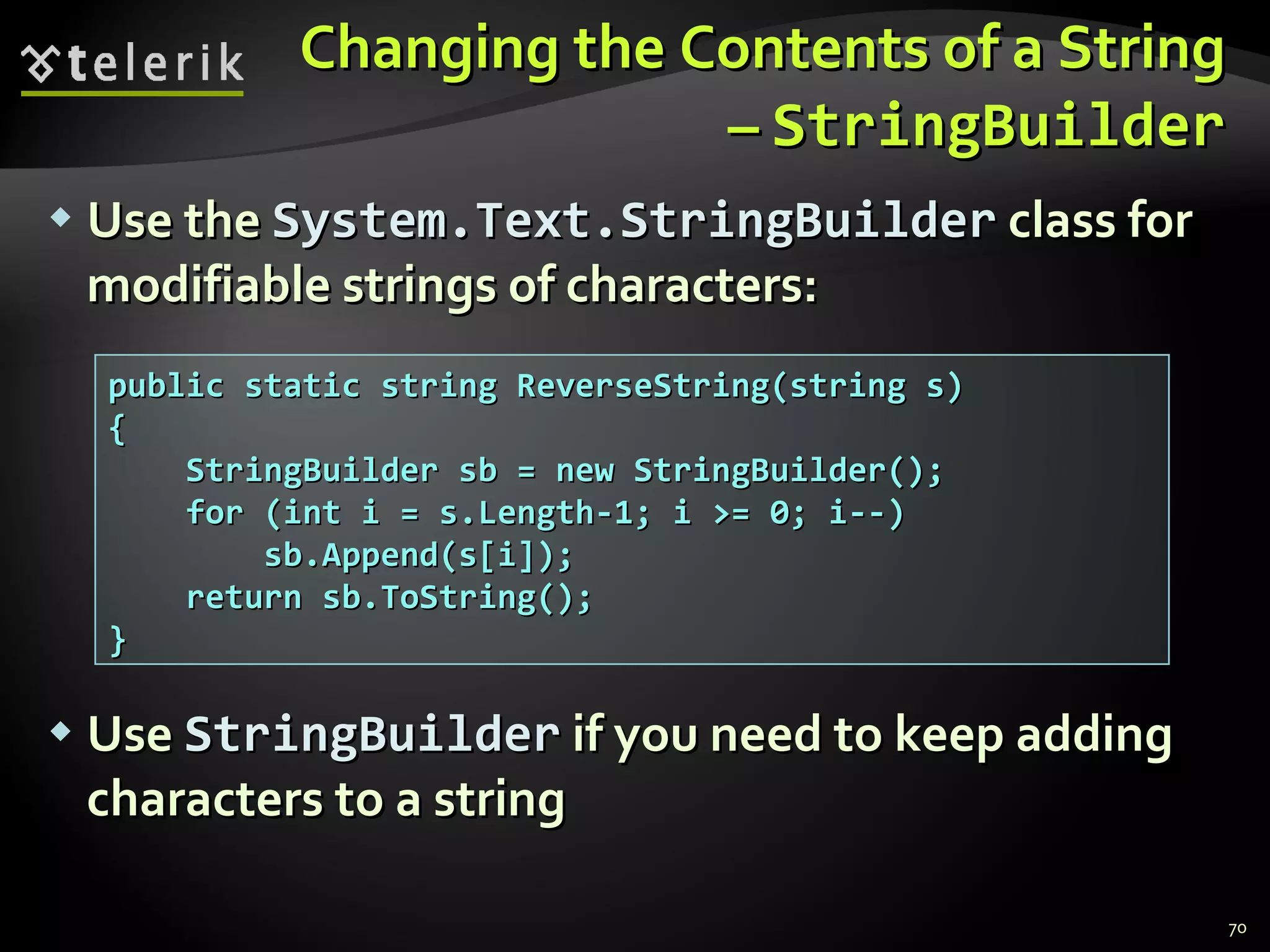 Changing the Contents of a String –  StringBuilder Use the  System.Text.StringBuilder  class for modifiable strings of characters: Use  StringBuilder  if you need to keep adding characters to a string public static string ReverseString(string s) { StringBuilder sb = new StringBuilder(); for (int i = s.Length-1; i >= 0; i--) sb.Append(s[i]); return sb.ToString(); } 