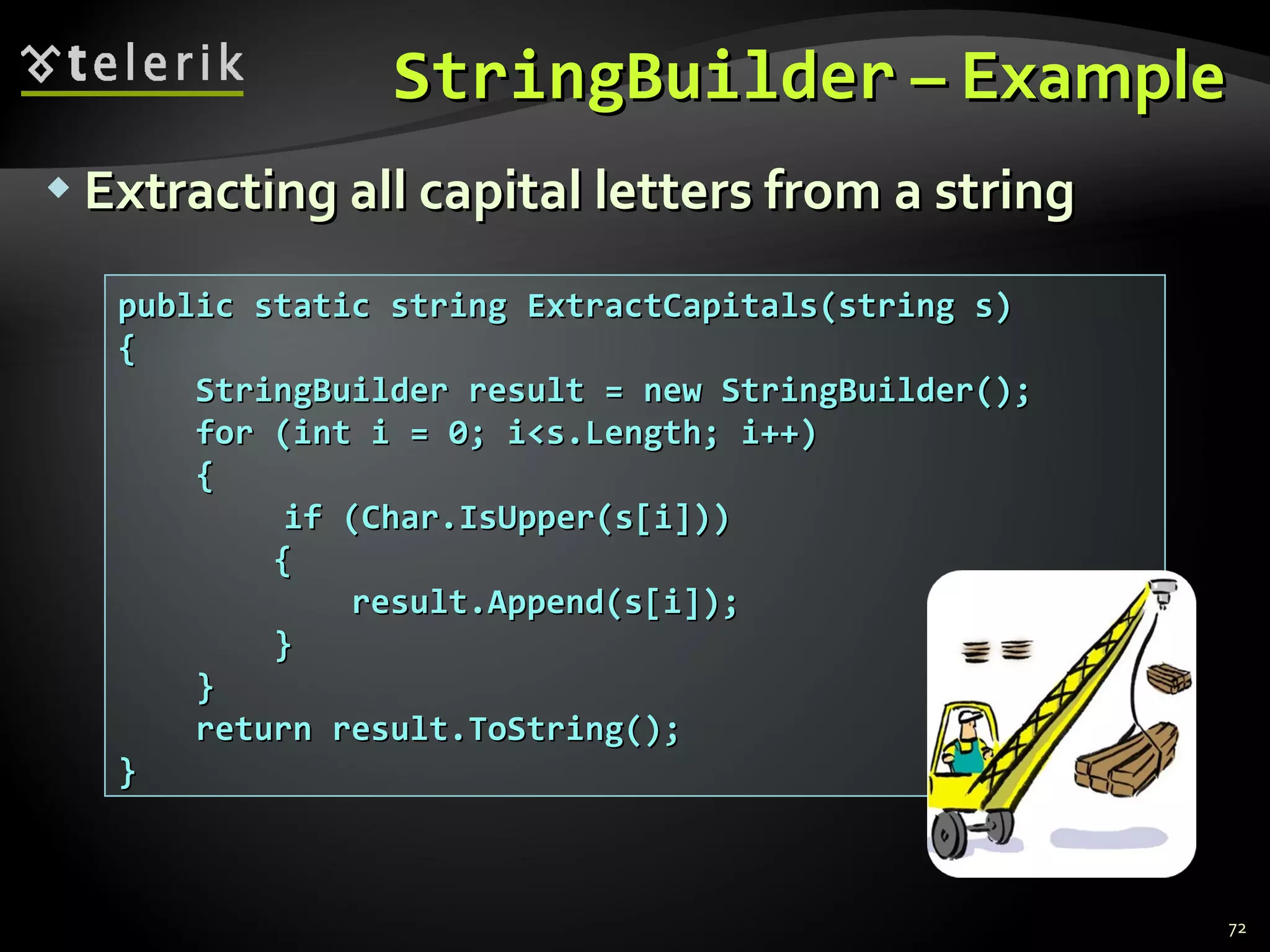 StringBuilder  – Example Extracting all capital letters from a string public static string ExtractCapitals(string s) { StringBuilder result = new StringBuilder(); for (int i = 0; i<s.Length; i++)  {   if (Char.IsUpper(s[i])) { result.Append(s[i]); } } return result.ToString(); } 