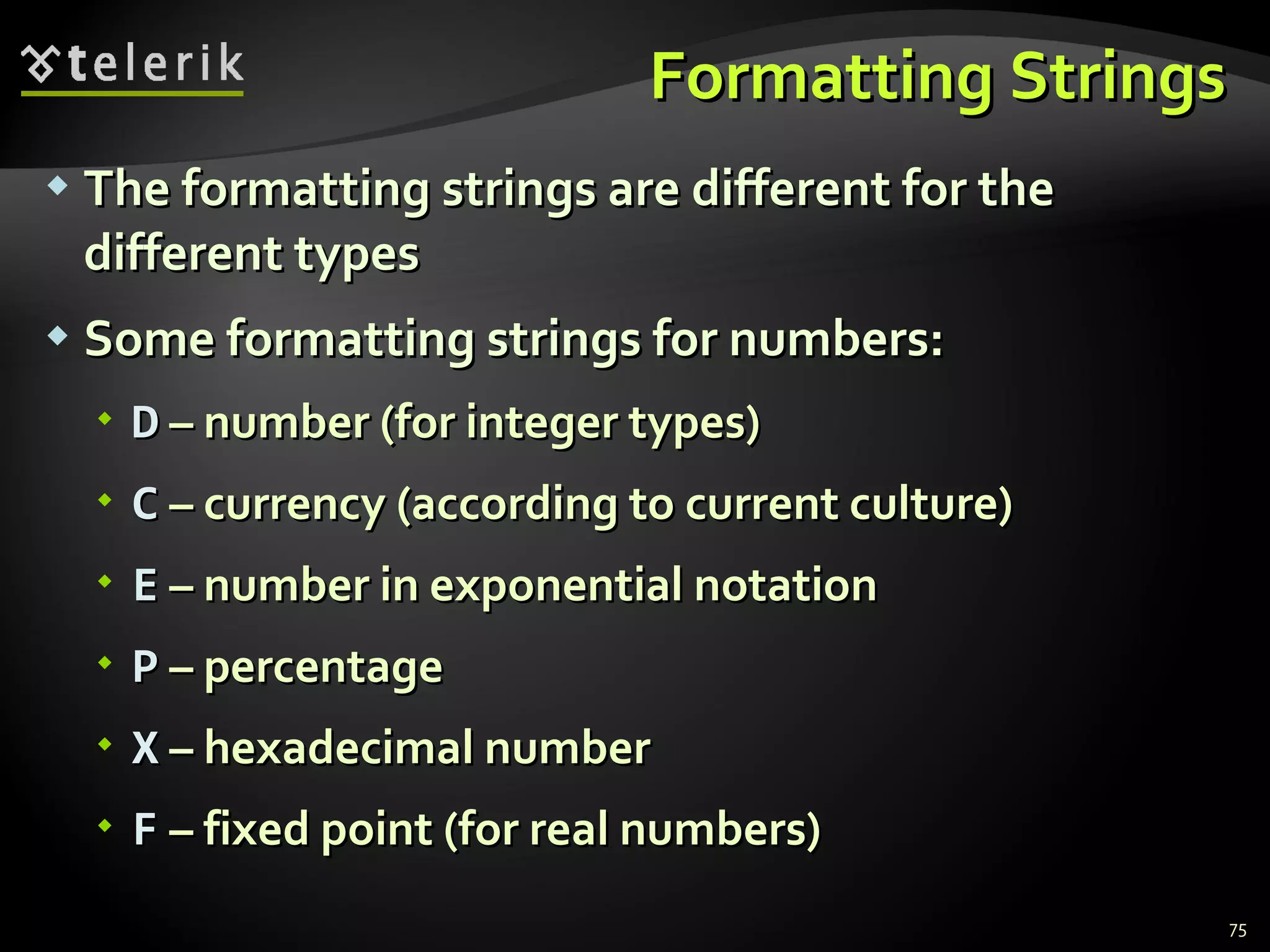 Formatting Strings The formatting strings are different for the different types Some formatting strings for numbers: D  – number (for integer types) C  – currency (according to current culture) E  – number in exponential notation P  – percentage X  – hexadecimal number F  – fixed point (for real numbers) 