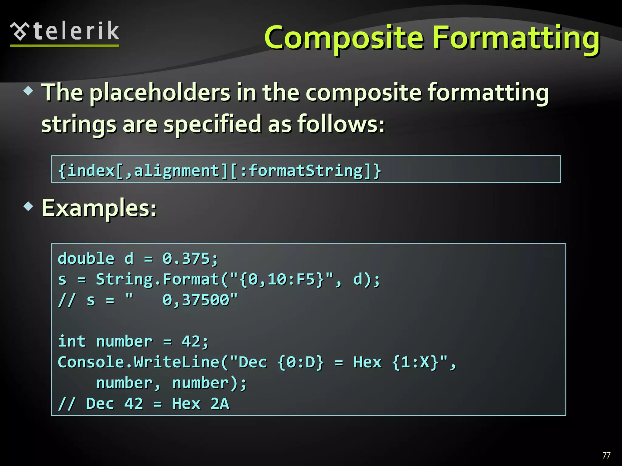 Composite Formatting The placeholders in the composite formatting strings are specified as follows: Examples: {index[,alignment][:formatString]} double d = 0.375; s = String.Format(&quot;{0,10:F5}&quot;, d); // s = &quot;  0,37500&quot; int number = 42; Console.WriteLine(&quot;Dec {0:D} = Hex {1:X}&quot;, number, number); // Dec 42 = Hex 2A 