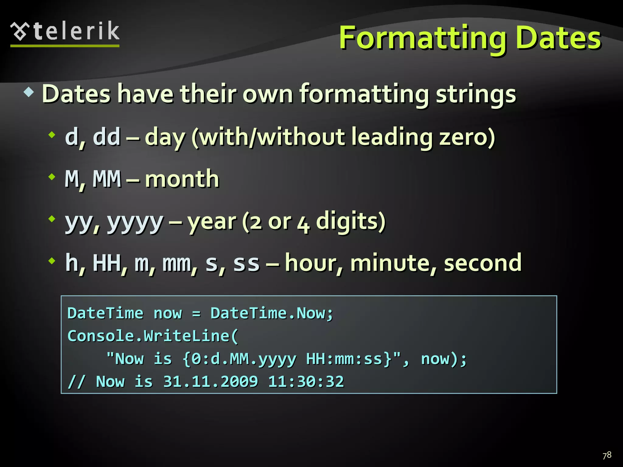 Formatting Dates Dates have their own formatting strings d ,  dd  –  day (with/without leading zero) M ,  MM  –  month yy ,  yyyy  –  year (2 or 4 digits) h ,  HH ,  m ,  mm ,  s ,  ss  –  hour, minute, second DateTime now = DateTime.Now; Console.WriteLine( &quot;Now is {0:d.MM.yyyy HH:mm:ss}&quot;, now); // Now is 31.11.2009 11:30:32 