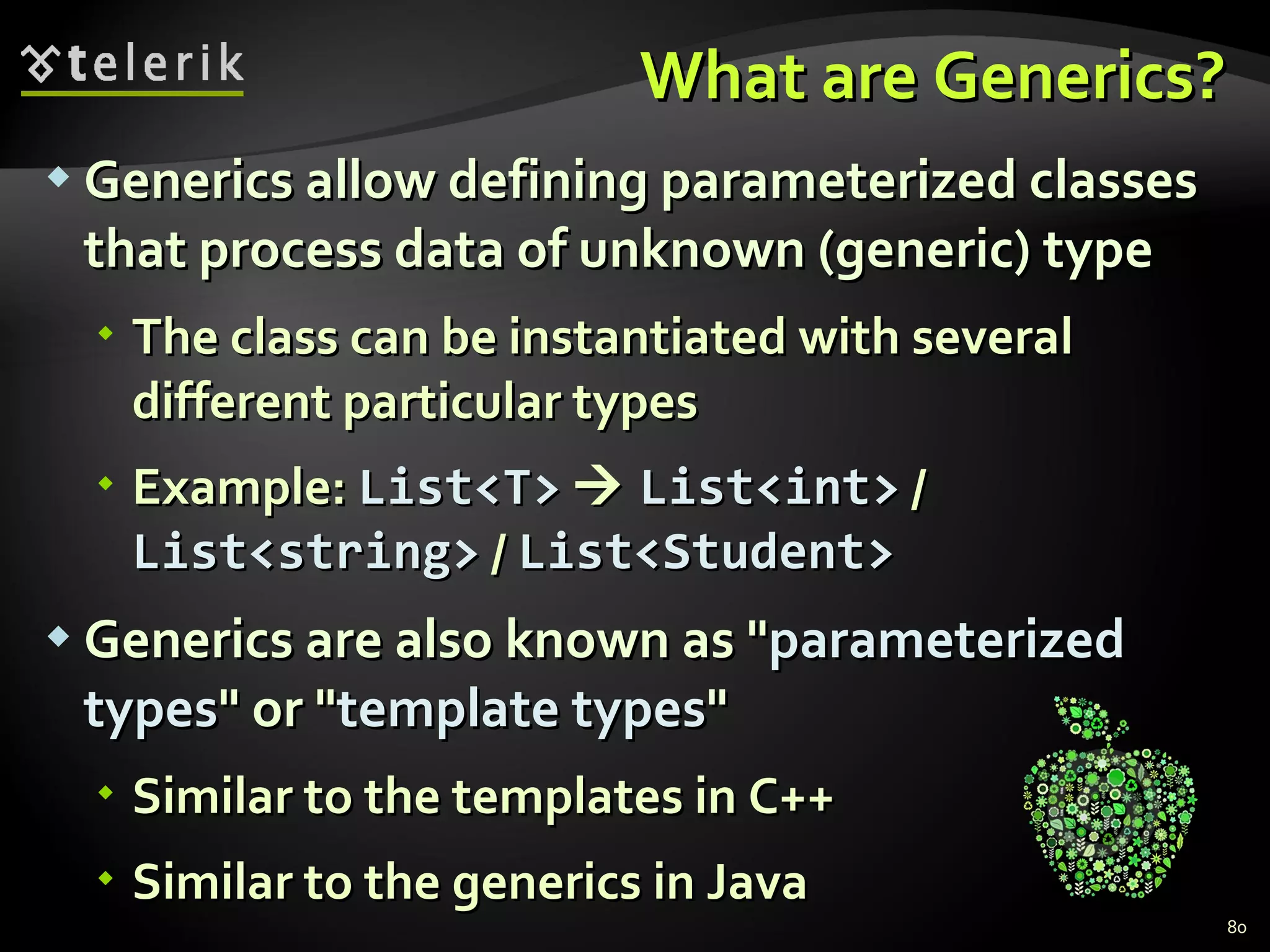 What are Generics? Generics allow defining parameterized classes that process data of unknown (generic) type The class can be instantiated with several different particular types Example:  List<T>      List<int>  /  List<string>  /  List<Student> Generics are also known as &quot; parameterized   types &quot; or &quot; template types &quot; Similar to the templates in C++ Similar to the generics in Java 