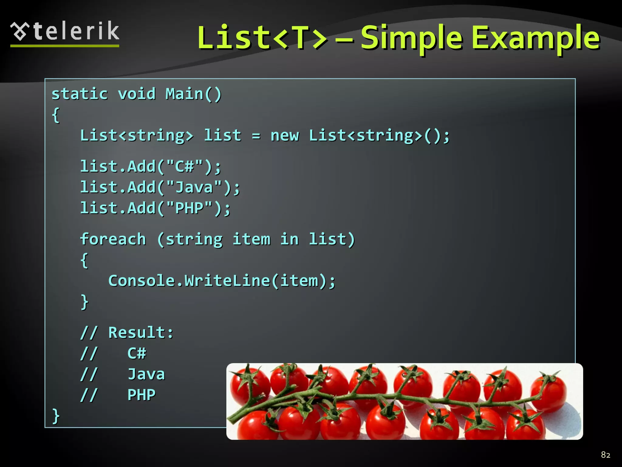 List<T>  – Simple Example static void Main() { List<string> list = new List<string>(); list.Add(&quot;C#&quot;); list.Add(&quot;Java&quot;); list.Add(&quot;PHP&quot;); foreach (string item in list) { Console.WriteLine(item); } // Result: //  C# //  Java //  PHP } 