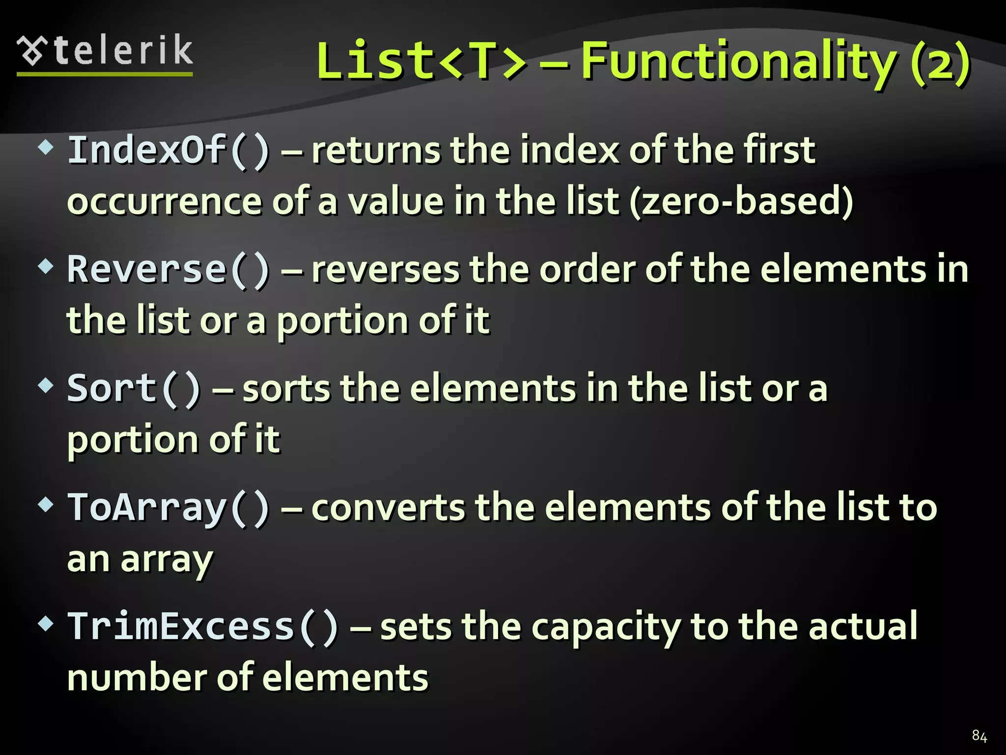 List<T>  – Functionality (2) IndexOf()  – returns the index of the first occurrence of a value   in the list  ( zero-based ) Reverse()  – reverses the order of the elements in the list or a portion of it Sort()  – sorts the elements in the list or a portion of it ToArray()  – converts the elements of the list to an array TrimExcess()  – sets the capacity to the actual number of elements 