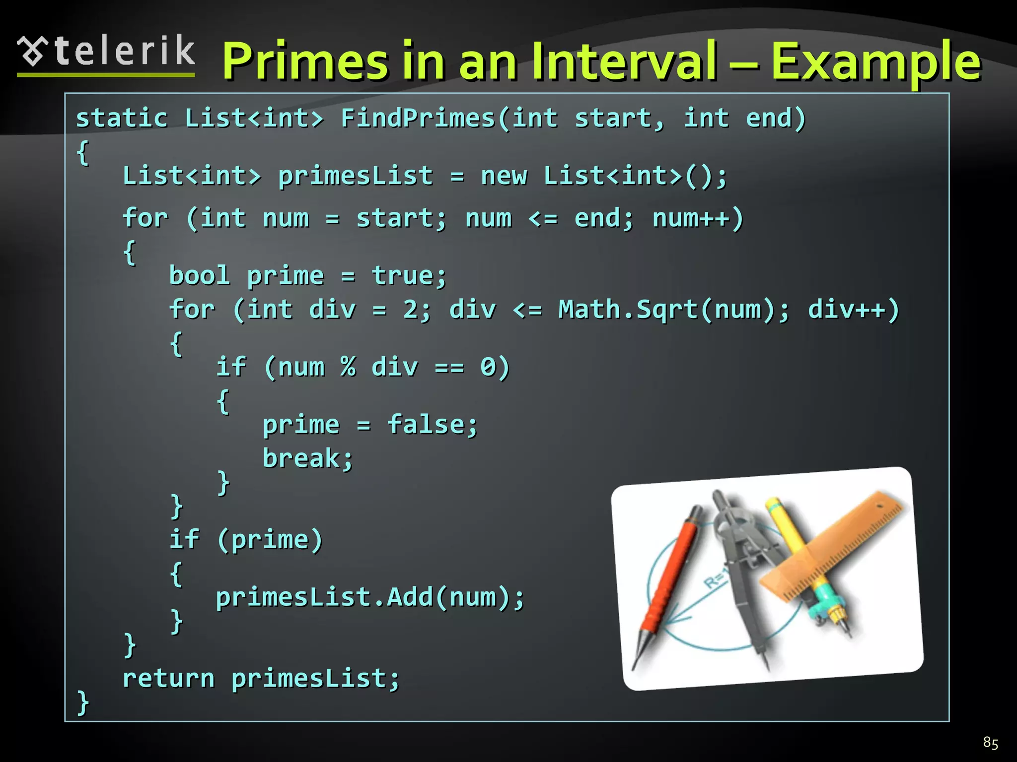 Primes in an Interval – Example static List<int> FindPrimes(int start, int end) { List<int> primesList = new List<int>(); for (int num = start; num <= end; num++) { bool prime = true; for (int div = 2; div <= Math.Sqrt(num); div++) { if (num % div == 0) { prime = false; break; } } if (prime) { primesList.Add(num); } } return primesList; } 