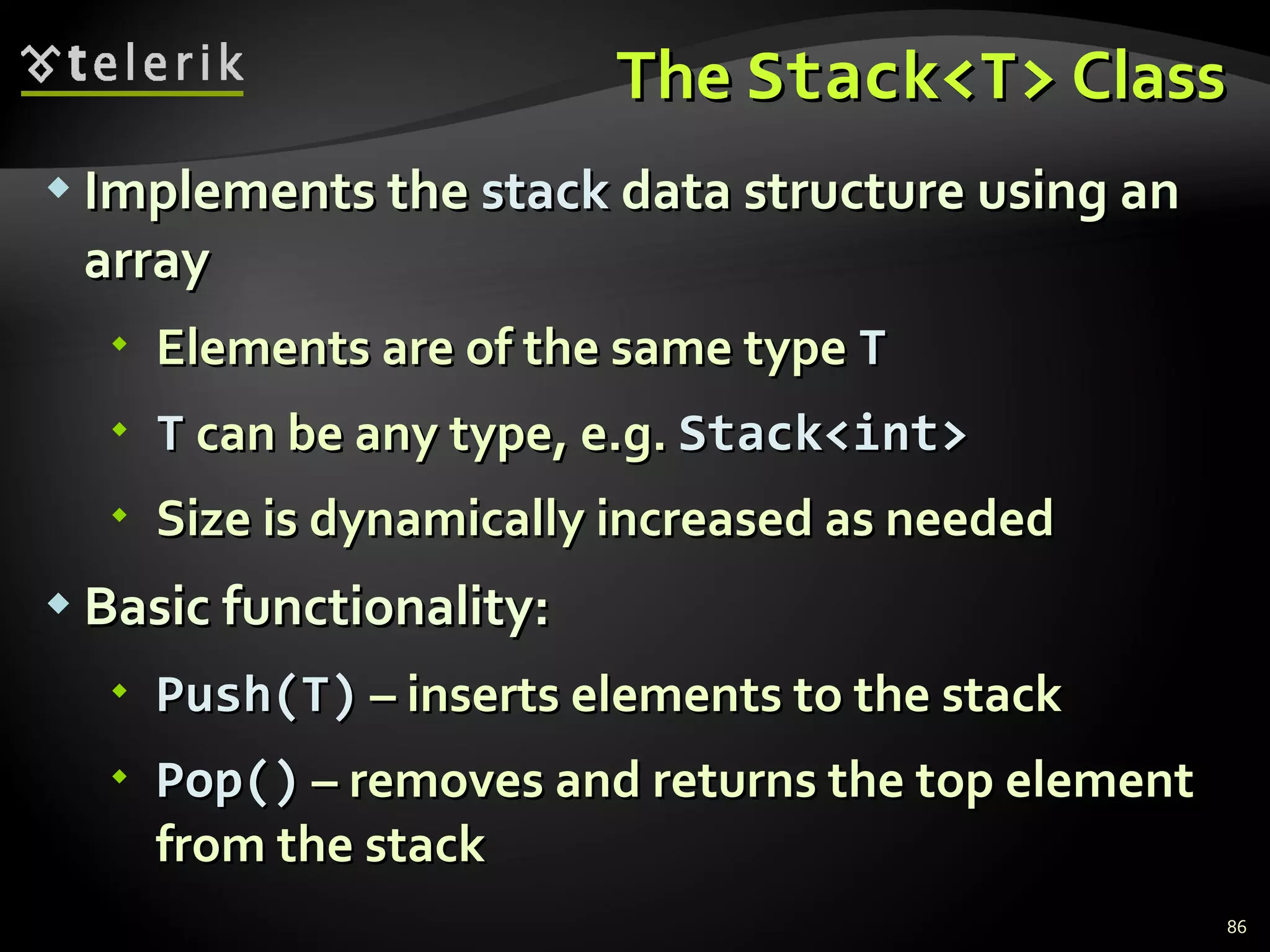 The  Stack<T>  Class Implements the  stack  data structure using an array Elements are of the same type  T T  can be any type, e.g.  Stack<int>   Size is dynamically increased as needed Basic functionality: Push(T)  – inserts elements to the stack Pop()  – removes and returns the top element from the stack 