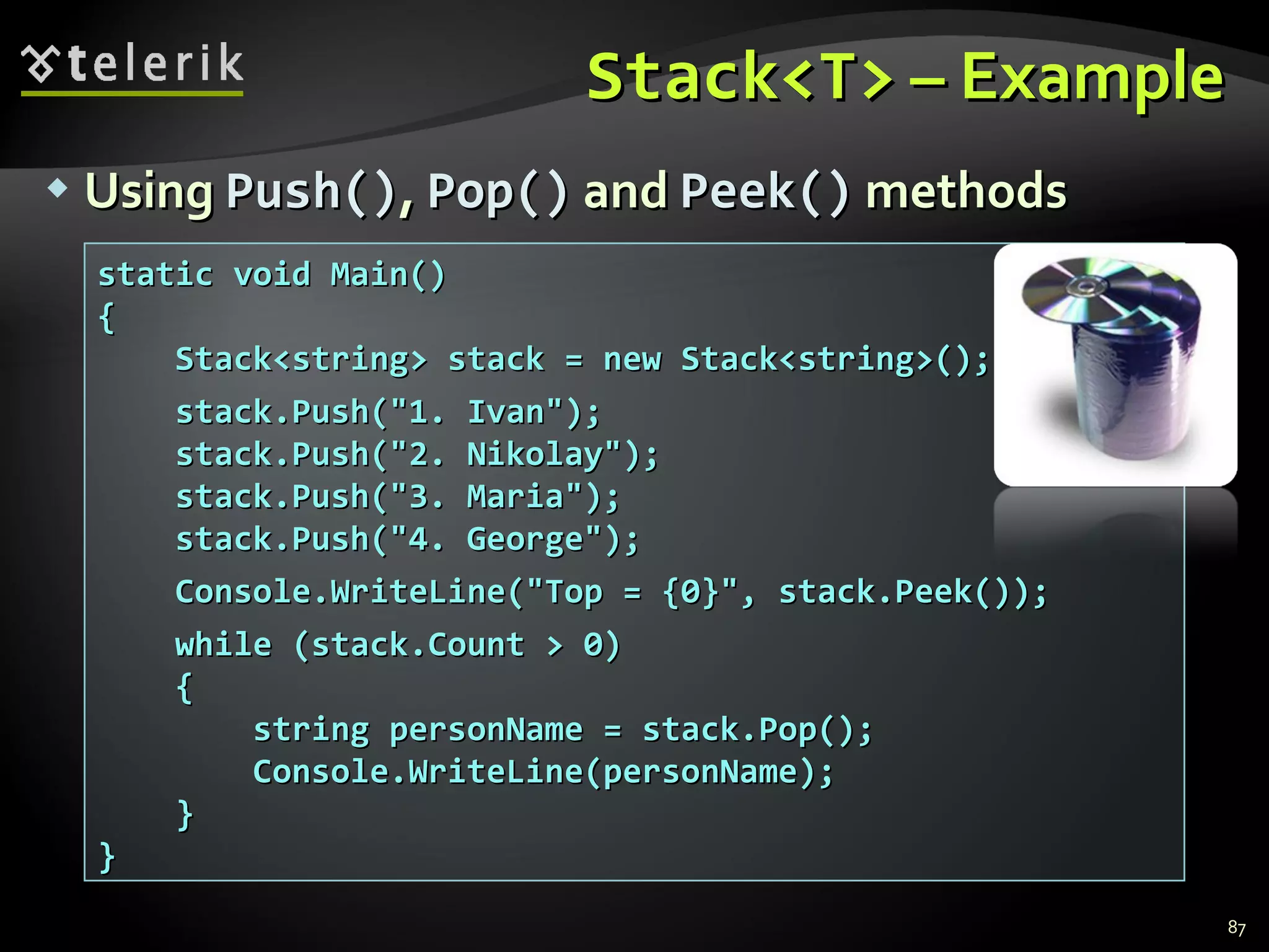 Stack<T>  – Example Using  Push() ,  Pop()  and  Peek()  methods static void Main() { Stack<string> stack = new Stack<string>(); stack.Push(&quot;1. Ivan&quot;); stack.Push(&quot;2. Nikolay&quot;); stack.Push(&quot;3. Maria&quot;); stack.Push(&quot;4. George&quot;); Console.WriteLine(&quot;Top = {0}&quot;, stack.Peek()); while (stack.Count > 0) { string personName = stack.Pop(); Console.WriteLine(personName); } } 