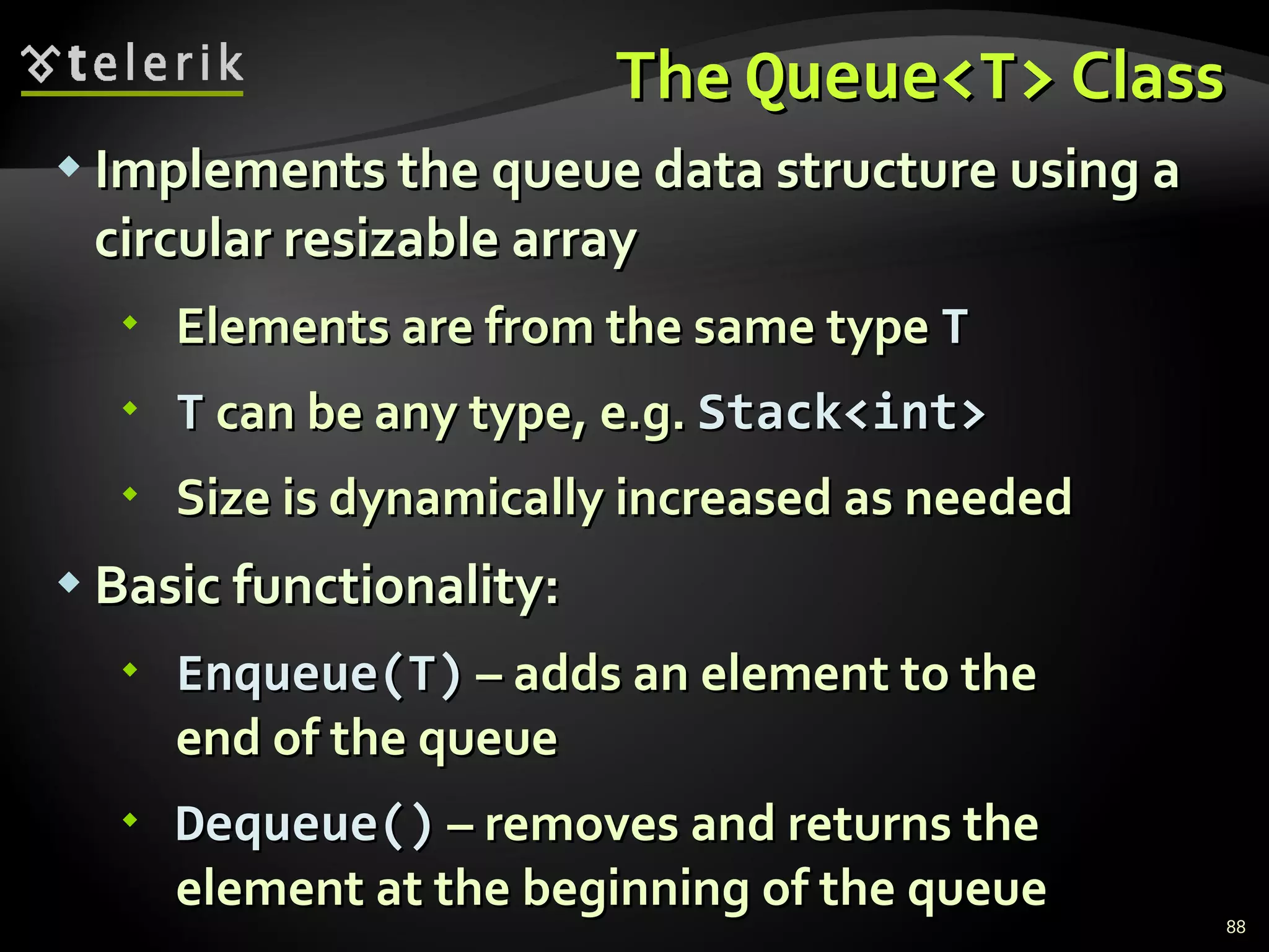 The  Queue<T>  Class Implements the queue data structure using a circular resizable array Elements are from the same type  T T  can be any type, e.g.  Stack<int>   Size is dynamically increased as needed Basic functionality: Enqueue(T)  – adds an element to the end of the queue Dequeue()  – removes and returns the element at the beginning of the queue 