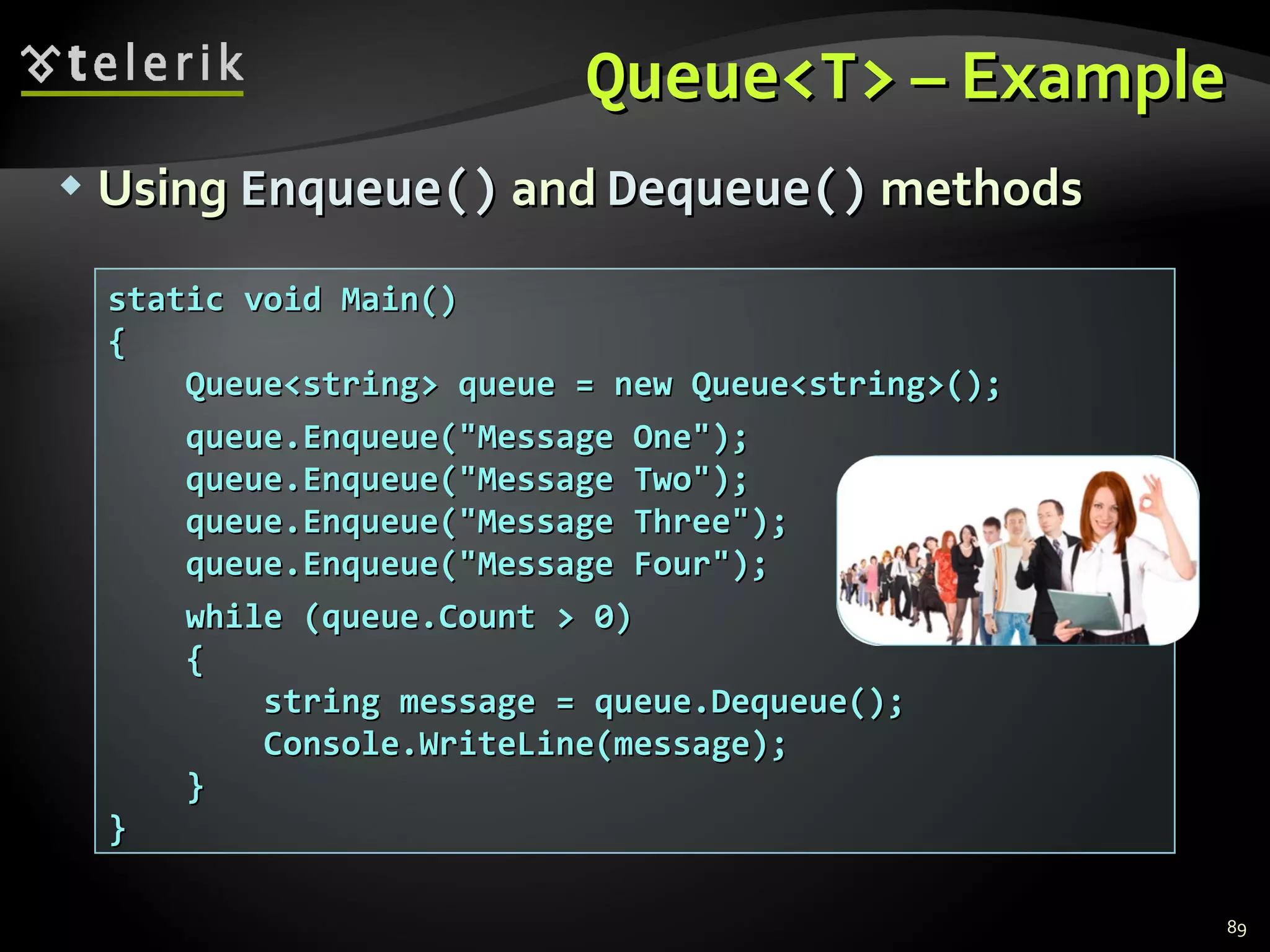 Queue<T>  –   Example Using  Enqueue()  and  Dequeue()  methods static void Main() { Queue<string> queue = new Queue<string>(); queue.Enqueue(&quot;Message One&quot;); queue.Enqueue(&quot;Message Two&quot;); queue.Enqueue(&quot;Message Three&quot;); queue.Enqueue(&quot;Message Four&quot;); while (queue.Count > 0) { string message = queue.Dequeue(); Console.WriteLine(message); } } 