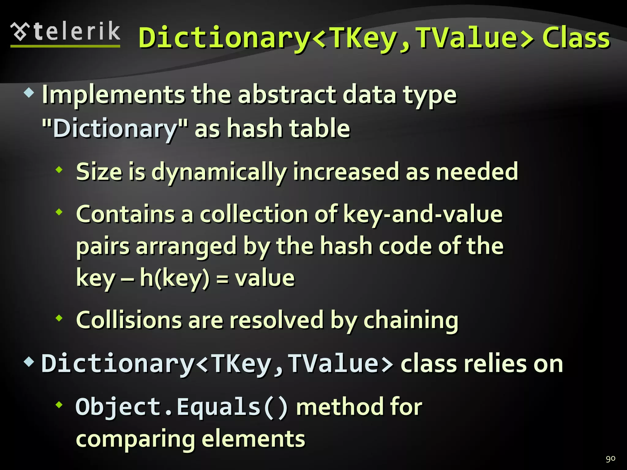 Dictionary<TKey,TValue>   Class Implements the abstract data type &quot; Dictionary &quot; as hash table Size is dynamically increased as needed Contains a collection of key-and-value  pairs arranged by the hash code of the  key – h(key) = value Collisions are resolved by chaining Dictionary<TKey,TValue>  class relies on Object. Equals( )  method for  comparing elements 