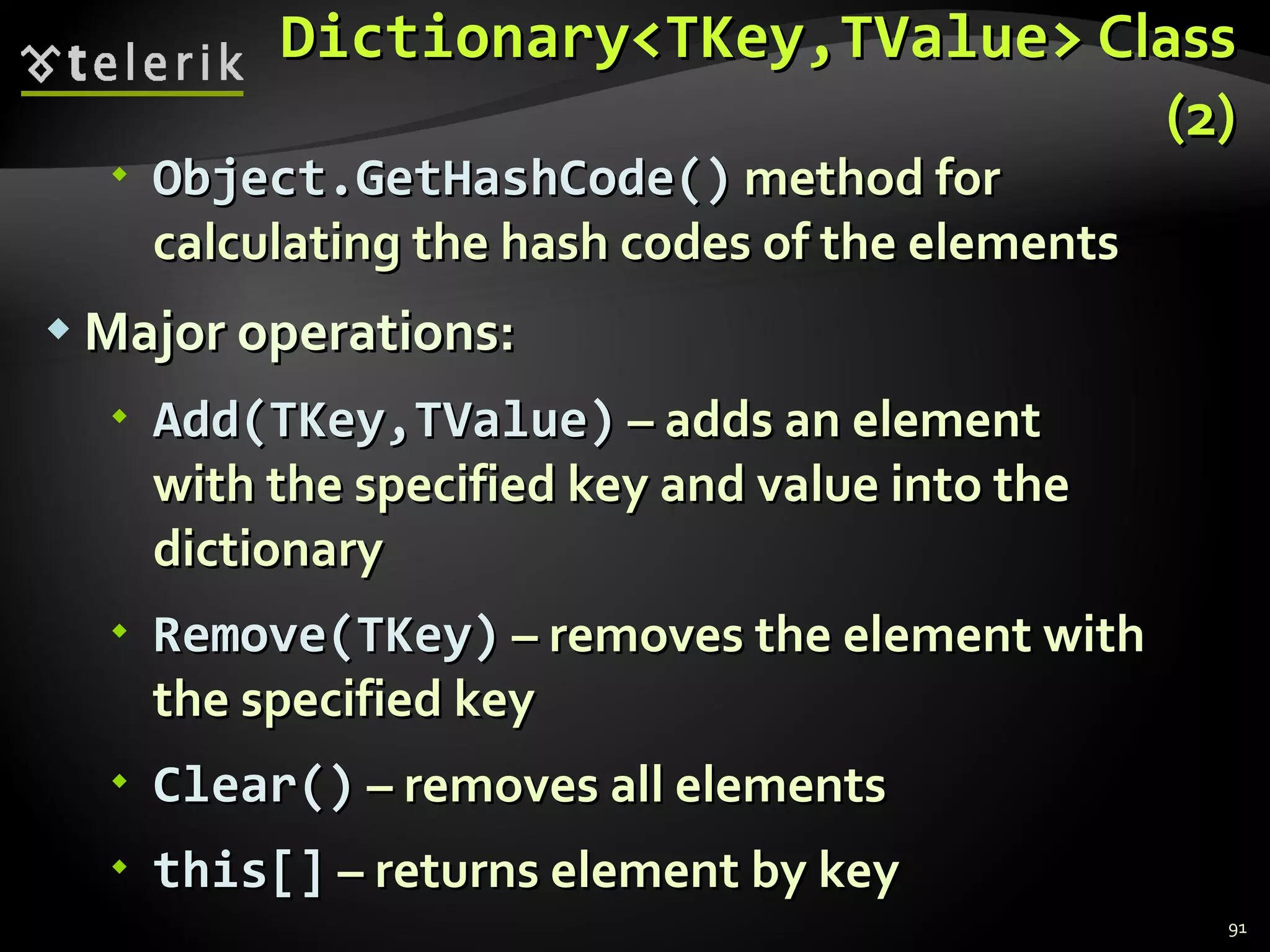 Dictionary<TKey,TValue>  Class (2) Object.GetHashCode()  method for calculating the hash codes of the elements   Major operations: Add(TKey,TValue)  – adds an element  with the specified key and value into the  dictionary Remove(TKey)  – removes the element with the specified key  Clear()  – removes all elements this[]  – returns element by key 