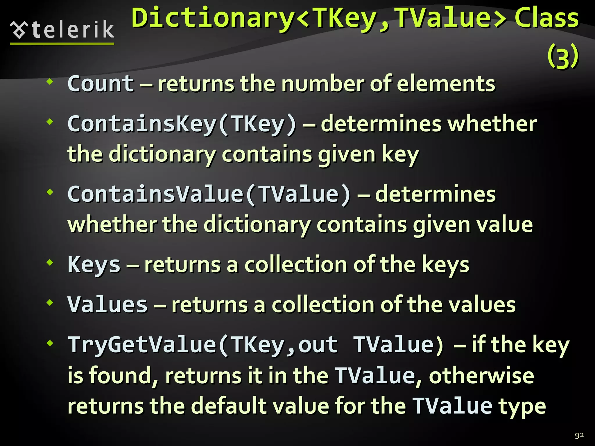 Dictionary<TKey,TValue>  Class (3) Count  – returns the number of elements ContainsKey(TKey)  – determines whether the dictionary contains given key ContainsValue(TValue)  – determines whether the dictionary contains given value Keys  – returns a collection of the keys Values  – returns a collection of the values TryGetValue(TKey,out TValue )  – if the key is found, returns it in the  TValue , otherwise returns the default value for the  TValue  type 
