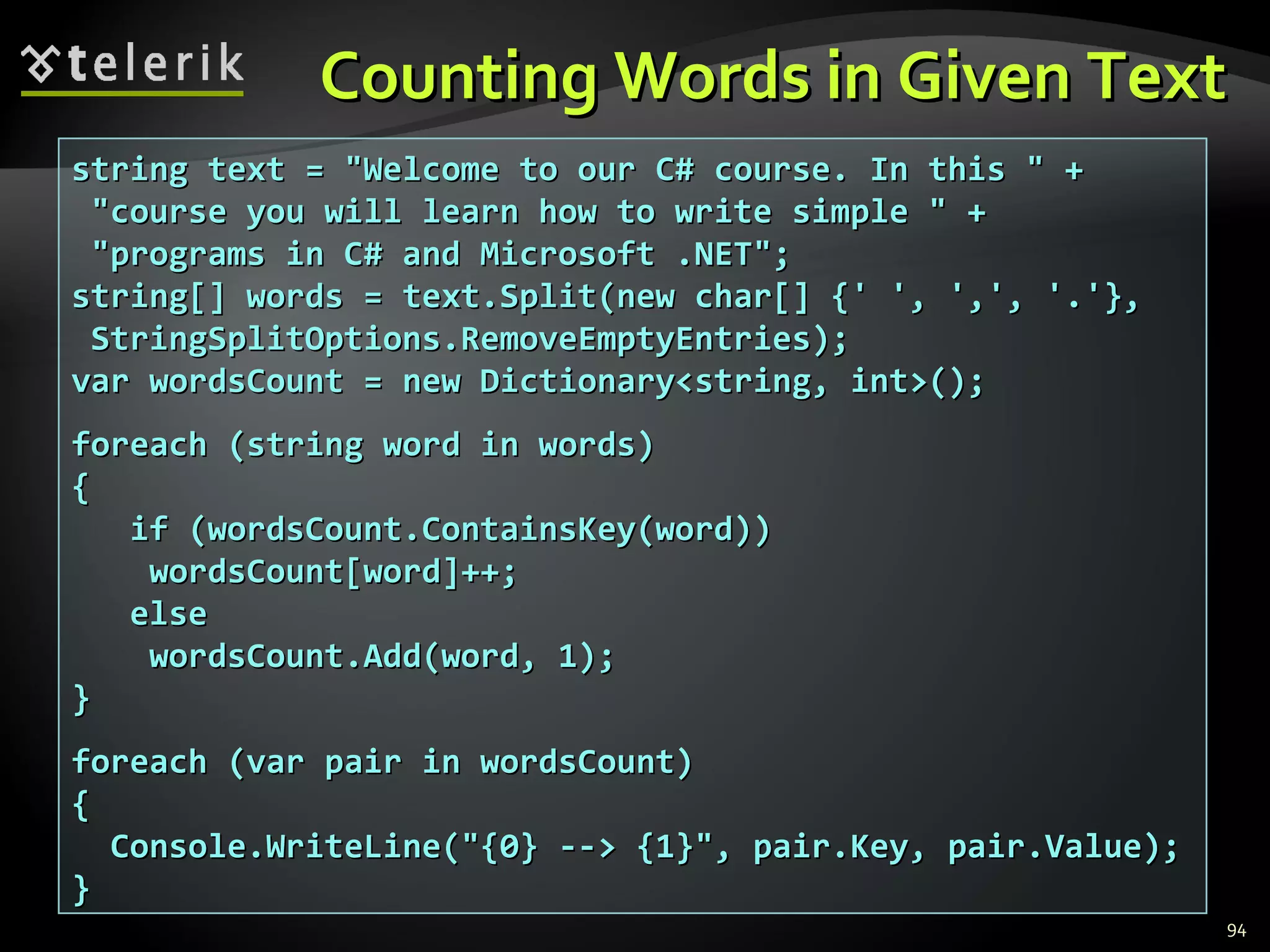 Counting Words in Given Text string text = &quot;Welcome to our C# course. In this &quot; + &quot;course you will learn how to write simple &quot; + &quot;programs in C# and Microsoft .NET&quot;; string[] words = text.Split(new char[] {' ', ',', '.'}, StringSplitOptions.RemoveEmptyEntries); var wordsCount = new Dictionary<string, int>(); foreach (string word in words) { if (wordsCount.ContainsKey(word)) wordsCount[word]++; else wordsCount.Add(word, 1); } foreach (var pair in wordsCount) { Console.WriteLine(&quot;{0} --> {1}&quot;, pair.Key, pair.Value); } 