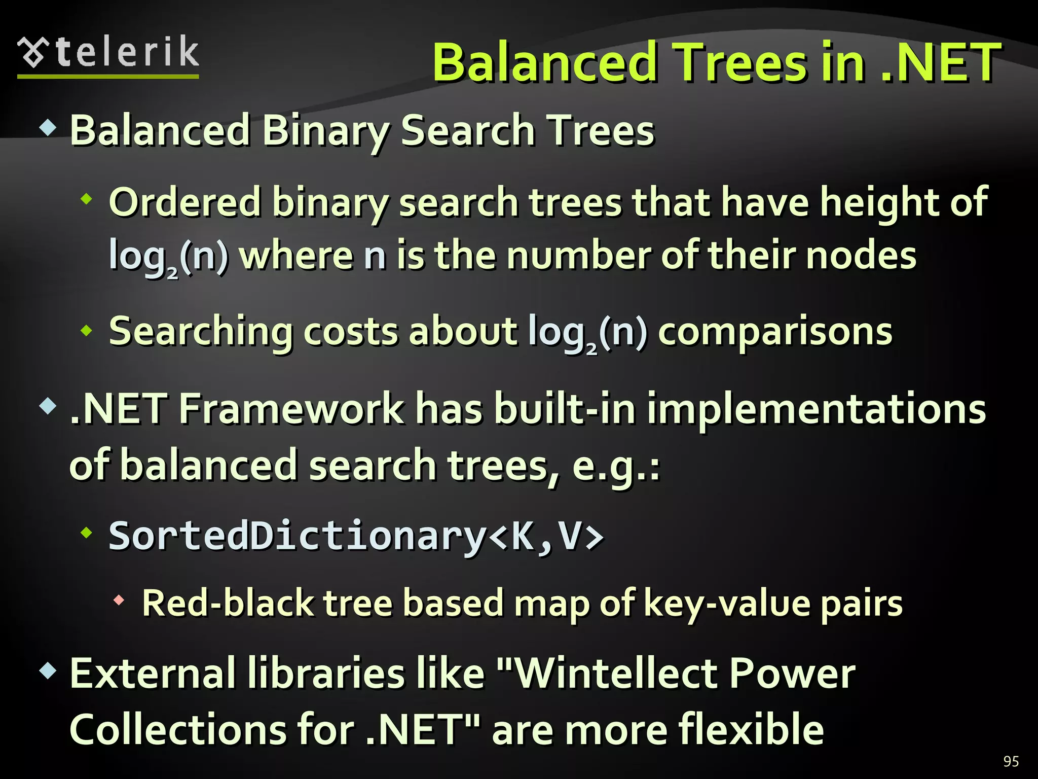 Balanced Trees in .NET Balanced Binary Search Trees Ordered binary search trees that have height of  log 2 (n)  where  n  is the number of their nodes Searching costs about  log 2 (n)  comparisons .NET Framework has built-in implementations of balanced search trees, e.g.: SortedDictionary<K,V> Red-black tree based map of key-value pairs External libraries like &quot;Wintellect Power Collections for .NET&quot; are more flexible 